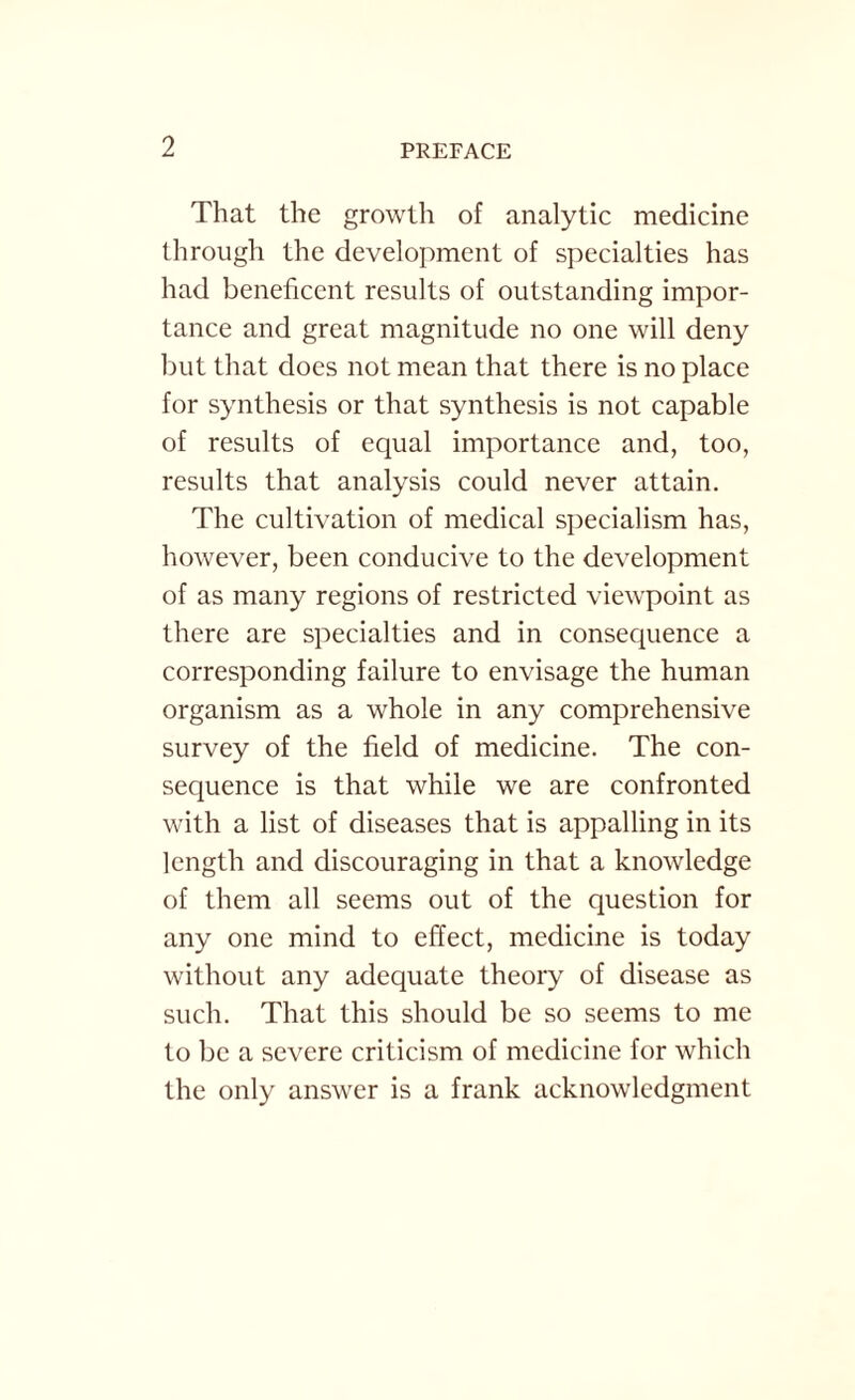 That the growth of analytic medicine through the development of specialties has had beneficent results of outstanding impor¬ tance and great magnitude no one will deny but that does not mean that there is no place for synthesis or that synthesis is not capable of results of equal importance and, too, results that analysis could never attain. The cultivation of medical specialism has, however, been conducive to the development of as many regions of restricted viewpoint as there are specialties and in consequence a corresponding failure to envisage the human organism as a whole in any comprehensive survey of the field of medicine. The con¬ sequence is that while we are confronted with a list of diseases that is appalling in its length and discouraging in that a knowledge of them all seems out of the question for any one mind to effect, medicine is today without any adequate theory of disease as such. That this should be so seems to me to be a severe criticism of medicine for which the only answer is a frank acknowledgment