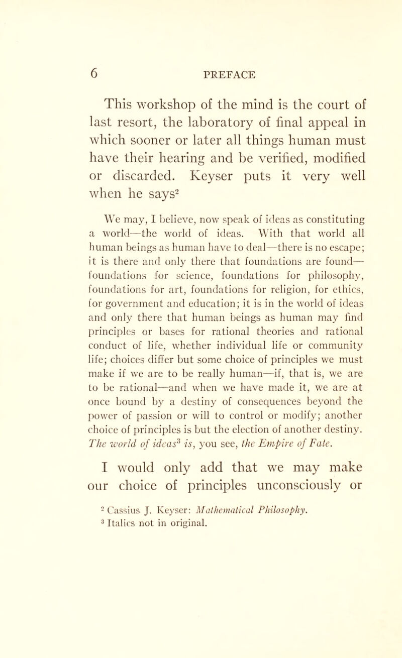 This workshop of the mind is the court of last resort, the laboratory of final appeal in which sooner or later all things human must have their hearing and be verified, modified or discarded. Keyser puts it very well when he says2 We may, I believe, now speak of ideas as constituting a world—the world of ideas. With that world all human beings as human have to deal—there is no escape; it is there and oidy there that foundations are found— foundations for science, foundations for philosophy, foundations for art, foundations for religion, for ethics, for government and education; it is in the world of ideas and only there that human beings as human may find principles or bases for rational theories and rational conduct of life, whether individual life or community life; choices differ but some choice of principles we must make if we are to be really human—if, that is, we are to be rational—and when we have made it, we are at once bound by a destiny of consequences beyond the power of passion or will to control or modify; another choice of principles is but the election of another destiny. The world of ideas3 is, you see, the Empire of Fate. 1 would only add that we may make our choice of principles unconsciously or 2 Cassius J. Keyser: Mathematical Philosophy. 3 Italics not in original.