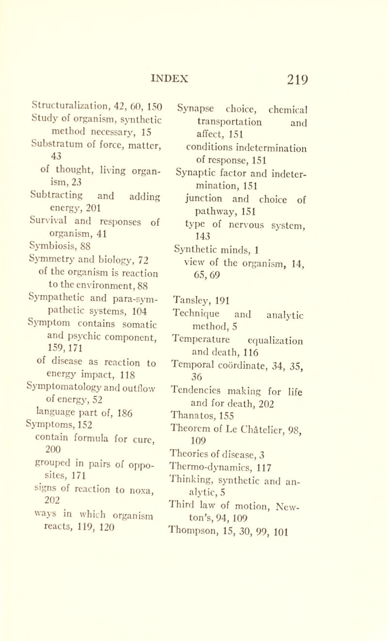 Structuralization, 42, 60, 150 Study of organism, synthetic method necessary, 15 Substratum of force, matter, 43 of thought, living organ¬ ism, 23 Subtracting and adding energy, 201 Survival and responses of organism, 41 Symbiosis, 88 Symmetry and biology, 72 of the organism is reaction to the environment, 88 Sympathetic and para-sym¬ pathetic systems, 104 Symptom contains somatic and psychic component, 159,171 of disease as reaction to energy impact, 118 Symptomatology and outflow of energy, 52 language part of, 186 Symptoms, 152 contain formula for cure, 200 grouped in pairs of oppo¬ sites, 171 signs of reaction to noxa, 202 ways in which organism reacts, 119, 120 Synapse choice, chemical transportation and affect, 151 conditions indetermination of response, 151 Synaptic factor and indctcr- mination, 151 junction and choice of pathway, 151 type of nervous system, 143 Synthetic minds, 1 view of the organism, 14, 65, 69 Tansley, 191 Technique and analytic method, 5 Temperature equalization and death, 116 Temporal coordinate, 34, 35, 36 Tendencies making for life and for death, 202 Thanatos, 155 Theorem of Le Chatelier, 98, 109 Theories of disease, 3 Thermo-dynamics, 117 Thinking, synthetic and an¬ alytic, 5 Third law of motion, New¬ ton’s, 94, 109 Thompson, 15, 30, 99, 101