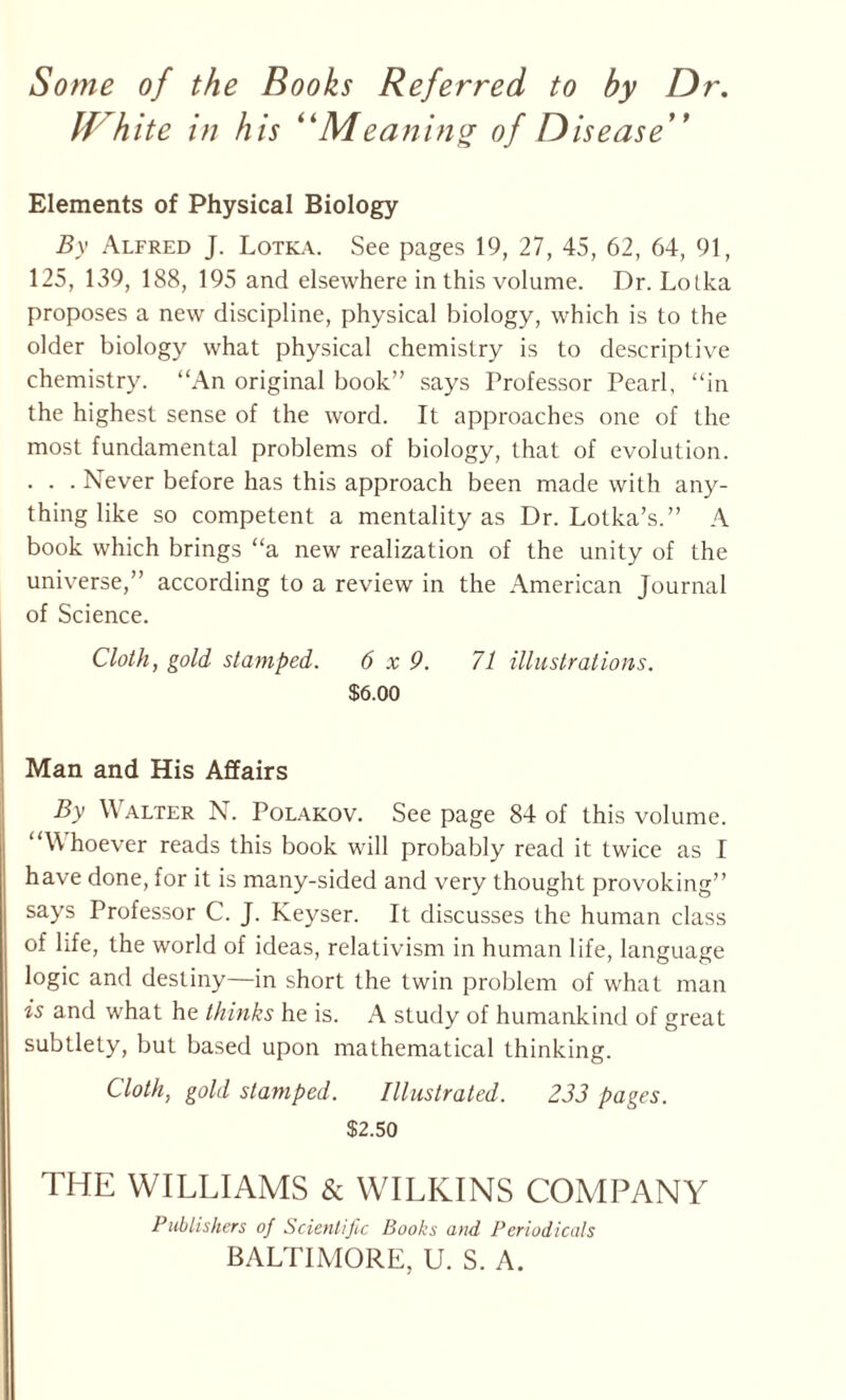 Some of the Books Referred to by Dr. If kite in his “Meaning of Disease” Elements of Physical Biology By Alfred J. Lotka. See pages 19, 27, 45, 62, 64, 91, 125, 139, 188, 195 and elsewhere in this volume. Dr. Lolka proposes a new discipline, physical biology, which is to the older biology what physical chemistry is to descriptive chemistry. “An original book” says Professor Pearl, “in the highest sense of the word. It approaches one of the most fundamental problems of biology, that of evolution. . . . Never before has this approach been made with any¬ thing like so competent a mentality as Dr. Lotka’s.” A book which brings “a new realization of the unity of the universe,” according to a review in the American Journal of Science. Cloth, gold stamped. 6x9. 71 illustrations. $6.00 Man and His Affairs By Walter N. Polakov. See page 84 of this volume. “W hoever reads this book will probably read it twice as I have done, for it is many-sided and very thought provoking” says Professor C. J. Keyser. It discusses the human class of life, the world of ideas, relativism in human life, language logic and destiny—in short the twin problem of what man is and what he thinks he is. A study of humankind of great subtlety, but based upon mathematical thinking. Cloth, gold stamped. Illustrated. 233 pages. $2.50 THE WILLIAMS & WILKINS COMPANY Publishers of Scientific Books and Periodicals BALTIMORE, U. S. A.