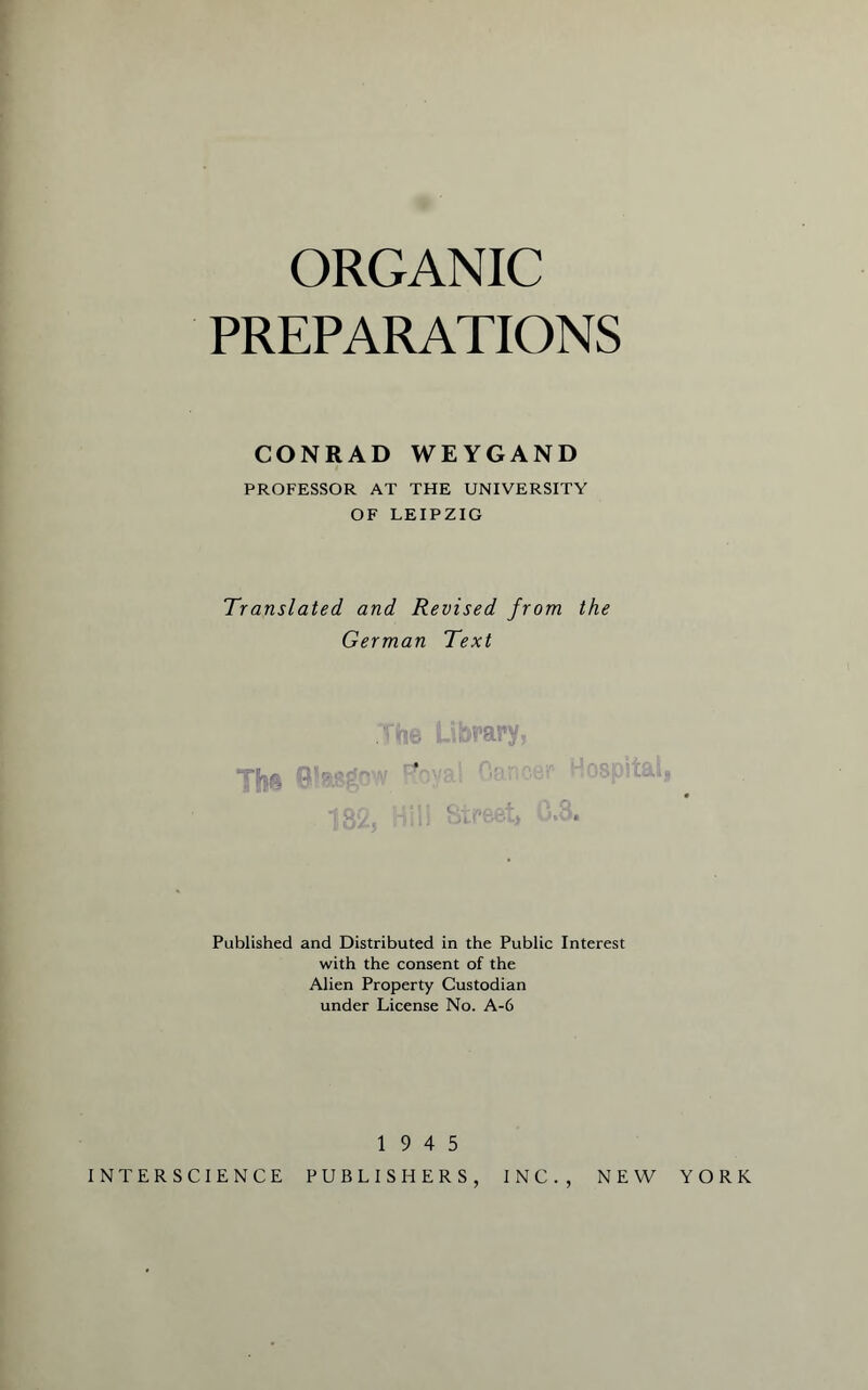 ORGANIC PREPARATIONS CONRAD WEYGAND PROFESSOR AT THE UNIVERSITY OF LEIPZIG Translated and Revised from the German Text Published and Distributed in the Public Interest with the consent of the Alien Property Custodian under License No. A-6 19 4 5 INTERSCIENCE PUBLISHERS INC. , NEW YORK