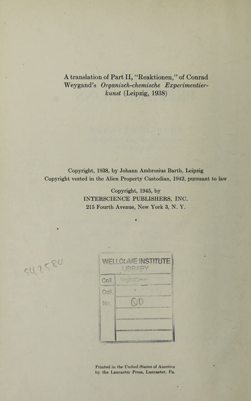 A translation of Part II, “Reaktionen,” of Conrad Weygand’s Organisch-chemische Experimentier- kunst (Leipzig, 1938) Copyright, 1938, by Johann Ambrosius Barth, Leipzig Copyright vested in the Alien Property Custodian, 1942, pursuant to law Copyright, 1945, by INTERSCIENCE PUBLISHERS, INC. 215 Fourth Avenue, New York 3, N. Y. WELcCOF/iE INSTITUTE t 1 Coll 1 Co''. ■ i i ^5 - i QD 1 1 ^ Printed in the United States of America by the Lancaster Press, Lancaster, Pa.
