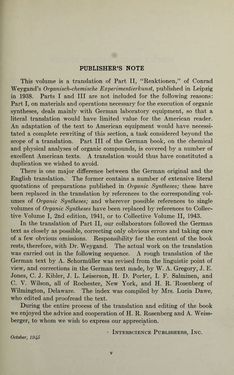 PUBLISHER’S NOTE This volume is a translation of Part II, “Reaktionen,” of Conrad Weygand’s Organisch-chemische Experimentierkunst, published in Leipzig in 1938. Parts I and III are not included for the following reasons: Part I, on materials and operations necessary for the execution of organic syntheses, deals mainly with German laboratory equipment, so that a literal translation would have limited value for the American reader. An adaptation of the text to American equipment would have necessi- tated a complete rewriting of this section, a task considered beyond the scope of a translation. Part III of the German book, on the chemical and physical analyses of organic compounds, is covered by a number of excellent American texts. A translation would thus have constituted a duplication we wished to avoid. There is one major difference between the German original and the English translation. The former contains a number of extensive literal quotations of preparations published in Organic Syntheses; these have been replaced in the translation by references to the corresponding vol- umes of Organic Syntheses; and wherever possible references to single volumes of Organic Syntheses have been replaced by references to Collec- tive Volume I, 2nd edition, 1941, or to Collective Volume II, 1943. In the translation of Part II, our collaborators followed the German text as closely as possible, correcting only obvious errors and taking care of a few obvious omissions. Responsibility for the content of the book rests, therefore, with Dr. Weygand. The actual work on the translation was carried out in the following sequence. A rough translation of the German text by A. Schormüller was revised from the linguistic point of view, and corrections in the German text made, by W. A. Gregory, J. E. Jones, C. J. Kibler, J. L. Leiserson, H. D. Porter, I. F. Salminen, and C. V. Wilson, all of Rochester, New York, and H. R. ‘Rosenberg of Wilmington, Delaware. The index was compiled by Mrs. Lucia Dawe, who edited and proofread the text. During the entire process of the translation and editing of the book we enjoyed the advice and cooperation of H. R. Rosenberg and A. Weiss- berger, to whom we wish to express our appreciation. • Interscience Publishers, Inc. October, IQJfß
