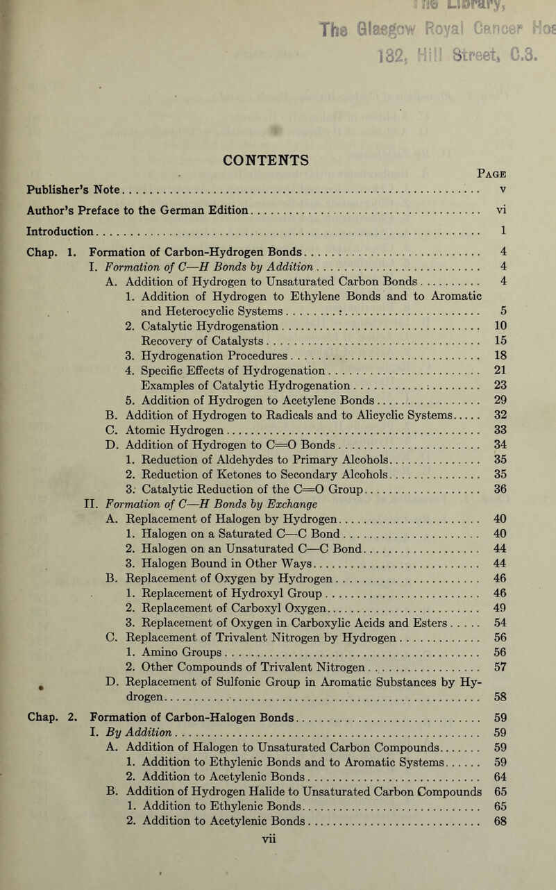 : UDrary, The Glasgovt' Royai OancbP 1325 'i;!' Street) 0.3. ♦ CONTENTS Page Publisher’s Note v Author’s Preface to the German Edition vi Introduction 1 Chap. 1. Formation of Carbon-Hydrogen Bonds 4 I. Formation of C—H Bonds by Addition 4 A. Addition of Hydrogen to Unsaturated Carbon Bonds 4 1. Addition of Hydrogen to Ethylene Bonds and to Aromatic and Heterocyclic Systems : 5 2. Catalytic Hydrogenation 10 Recovery of Catalysts 15 3. Hydrogenation Procedures 18 4. Specific Effects of Hydrogenation 21 Examples of Catalytic Hydrogenation ; 23 5. Addition of Hydrogen to Acetylene Bonds 29 B. Addition of Hydrogen to Radicals and to Alley die Systems 32 C. Atomic Hydrogen 33 D. Addition of Hydrogen to C=0 Bonds 34 1. Reduction of Aldehydes to Primary Alcohols 35 2. Reduction of Ketones to Secondary Alcohols 35 3. Catalytic Reduction of the C=0 Group 36 II. Formation of C—H Bonds by Exchange A. Replacement of Halogen by Hydrogen 40 1. Halogen on a Saturated C—C Bond 40 2. Halogen on an Unsaturated C—C Bond 44 3. Halogen Bound in Other Ways 44 B. Replacement of Oxygen by Hydrogen 46 1. Replacement of Hydroxyl Group 46 2. Replacement of Carboxyl Oxygen 49 3. Replacement of Oxygen in Carboxylic Acids and Esters 54 C. Replacement of Trivalent Nitrogen by Hydrogen 56 1. Amino Groups 56 2. Other Compounds of Trivalent Nitrogen . 57 ^ D. Replacement of Sulfonic Group in Aromatic Substances by Hy- drogen 58 Chap. 2. Formation of Carbon-Halogen Bonds 59 I. By Addition 59 A. Addition of Halogen to Unsaturated Carbon Compounds 59 1. Addition to Ethylenic Bonds and to Aromatic Systems 59 2. Addition to Acetylenic Bonds 64 B. Addition of Hydrogen Halide to Unsaturated Carbon Compounds 65 1. Addition to Ethylenic Bonds 65 2. Addition to Acetylenic Bonds 68