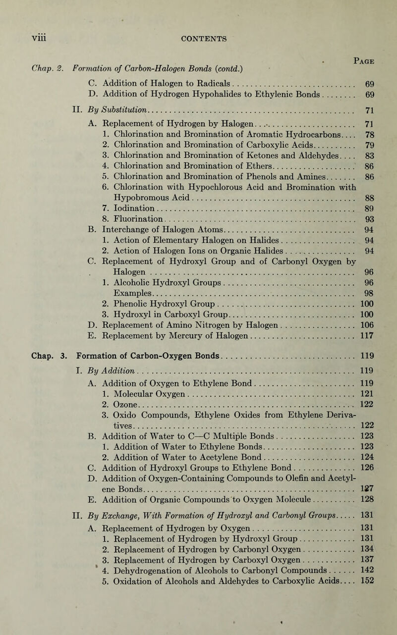 Page Chap. 2. Formation of Carbon-Halogen Bonds (contd.) C. Addition of Halogen to Radicals 69 D. Addition of Hydrogen Hypohalides to Ethylenic Bonds 69 II. By Substitution 71 A. Replacement of Hydrogen by Halogen.. .• 71 1. Chlorination and Bromination of Aromatic Hydrocarbons 78 2. Chlorination and Bromination of Carboxylic Acids 79 3. Chlorination and Bromination of Ketones and Aldehydes.... 83 4. Chlorination and Bromination of Ethers 86 5. Chlorination and Bromination of Phenols and Amines 86 6. Chlorination with Hypochlorous Acid and Bromination with Hypobromous Acid 88 7. lodination 89 8. Fluorination 93 B. Interchange of Halogen Atoms 94 1. Action of Elementary Halogen on Halides 94 2. Action of Halogen Ions on Organic Halides 94 C. Replacement of Hydroxyl Group and of Carbonyl Oxygen by Halogen 96 1. Alcoholic Hydroxyl Groups 96 Examples 98 2. Phenolic Hydroxyl Group 100 3. Hydroxyl in Carboxyl Group 100 D. Replacement of Amino Nitrogen by Halogen 106 E. Replacement by Mercury of Halogen 117 Chap. 3. Formation of Carbon-Oxygen Bonds 119 I. By Addition 119 A. Addition of Oxygen to Ethylene Bond 119 1. Molecular Oxygen 121 2. Ozone 122 3. Oxido Compounds, Ethylene Oxides from Ethylene Deriva- tives 122 B. Addition of Water to C—C Multiple Bonds 123 1. Addition of Water to Ethylene Bonds 123 2. Addition of Water to Acetylene Bond 124 C. Addition of Hydroxyl Groups to Ethylene Bond 126 D. Addition of Oxygen-Containing Compounds to Olefin and Acetyl- ene Bonds 127 E. Addition of Organic Compounds to Oxygen Molecule 128 H. By Exchange, With Formation of Hydroxyl and Carbonyl Groups 131 A. Replacement of Hydrogen by Oxygen 131 1. Replacement of Hydrogen by Hydroxyl Group 131 2. Replacement of Hydrogen by Carbonyl Oxygen 134 3. Replacement of Hydrogen by Carboxyl Oxygen 137 4. Dehydrogenation of Alcohols to Carbonyl Compounds 142 5. Oxidation of Alcohols and Aldehydes to Carboxylic Acids.... 152
