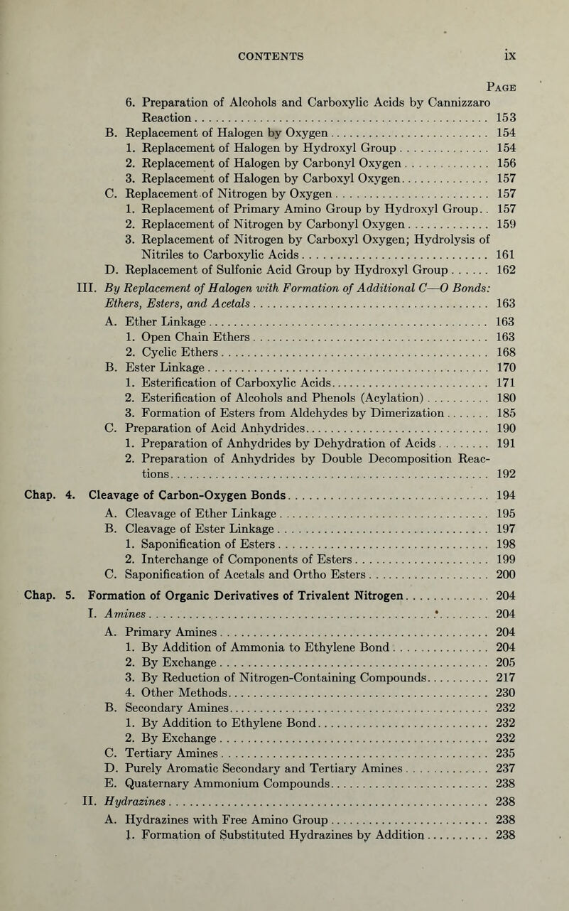 Page 6. Preparation of Alcohols and Carboxylic Acids by Cannizzaro Reaction 153 B. Replacement of Halogen by Oxygen 154 1. Replacement of Halogen by Hydroxyl Group 154 2. Replacement of Halogen by Carbonyl Oxygen 156 3. Replacement of Halogen by Carboxyl Oxygen 157 C. Replacement of Nitrogen by Oxygen 157 1. Replacement of Primary Amino Group by Hydroxyl Group.. 157 2. Replacement of Nitrogen by Carbonyl Oxygen 159 3. Replacement of Nitrogen by Carboxyl Oxygen; Hydrolysis of Nitriles to Carboxylic Acids 161 D. Replacement of Sulfonic Acid Group by Hydroxyl Group 162 HI. By Replacement of Halogen with Formation of Additional C—0 Bonds: Ethers, Esters, and Acetals 163 A. Ether Linkage 163 1. Open Chain Ethers 163 2. Cyclic Ethers 168 B. Ester Linkage 170 1. Esterification of Carboxylic Acids 171 2. Esterification of Alcohols and Phenols (Acylation) 180 3. Formation of Esters from Aldehydes by Dimerization 185 C. Preparation of Acid Anhydrides 190 1. Preparation of Anhydrides by Dehydration of Acids 191 2. Preparation of Anhydrides by Double Decomposition Reac- tions 192 Chap. 4. Cleavage of Carbon-Oxygen Bonds 194 A. Cleavage of Ether Linkage 195 B. Cleavage of Ester Linkage 197 1. Saponification of Esters 198 2. Interchange of Components of Esters 199 C. Saponification of Acetals and Ortho Esters 200 Chap. 5. Formation of Organic Derivatives of Trivalent Nitrogen 204 I. Amines .* 204 A. Primary Amines 204 1. By Addition of Ammonia to Ethylene Bond 204 2. By Exchange 205 3. By Reduction of Nitrogen-Containing Compounds 217 4. Other Methods 230 B. Secondary Amines 232 1. By Addition to Ethylene Bond 232 2. By Exchange 232 C. Tertiary Amines 235 D. Purely Aromatic Secondary and Tertiary Amines 237 E. Quaternary Ammonium Compounds 238 II. Hydrazines 238 A. Hydrazines with Free Amino Group 238 1. Formation of Substituted Hydrazines by Addition 238