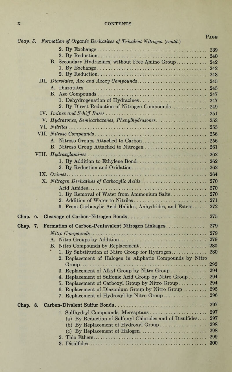 Page Chap. 5. Formation of Organic Derivatives of Trivalent Nitrogen (contd.) 2. By Exchange 239 3. By Reduction 240 B. Secondary Hydrazines, without Free Amino Group 242 1. By Exchange 242 2. By Reduction 243 III. Diazotates, Azo and Azoxy Compounds 245 A. Diazotates 245 B. Azo Compounds 247 1. Dehydrogenation of Hydrazines 247 2. By Direct Reduction of Nitrogen Compounds 249 IV. Imines and Schiff Bases 251 V. Hydrazones, Semicarbazones, Phenylhydrazones 253 VI. Nitriles 255 VII. Nitroso Compounds 256 A. Nitroso Groups Attached to Carbon 256 B. Nitroso Group Attached to Nitrogen 261 VIH. Hydroxylamines 262 1. By Addition to Ethylene Bond 262 2. By Reduction and Oxidation 262 IX. Oximes 264 X. Nitrogen Derivatives of Carboxylic Acids 270 Acid Amides 270 1. By Removal of Water from Ammonium Salts 270 2. Addition of Water to Nitriles 271 3. From Carboxyhc Acid Halides, Anhydrides, and Esters 272 Chap. 6. Cleavage of Carbon-Nitrogen Bonds 275 Chap. 7. Formation of Carbon-Pentavalent Nitrogen Linkages 279 Nitro Compounds 279 A. Nitro Groups by Addition 279 B. Nitro Compounds by Replacement 280 1. By Substitution of Nitro Group for Hydrogen. 280 2. Replacement of Halogen in Ahphatic Compounds by Nitro Group 292 3. Replacement of Alkyl Group by Nitro Group 294 4. Replacement of Sulfonic Acid Group by Nitro Group 294 5. Replacement of Carboxyl Group by Nitro Group 294 6. Replacement of Diazonium Group by Nitro Group . . . 295 7. Replacement of Hydroxyl by Nitro Group 296 Chap. 8. Carbon-Divalent Sulfur Bonds 297 1. Sulfhydryl Compounds, Mercaptans 297 (a) By Reduction of Sulfonyl Chlorides and of Disulfides.... 297 (b) By Replacement of Hydroxyl Group 298 (c) By Replacement of Halogen 298 2. Thio Ethers 299 3. Disulfides 300