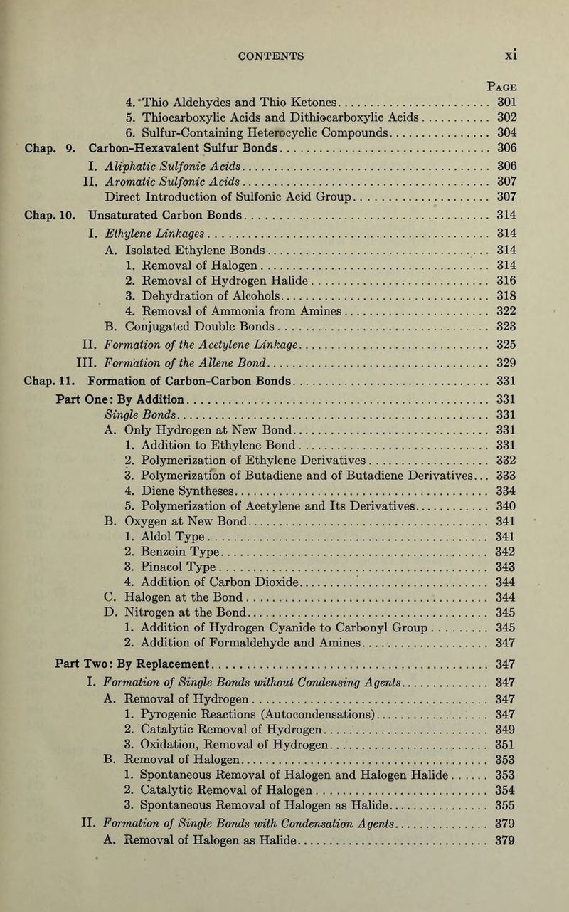 Page 4. 'Thio Aldehydes and Thio Ketones 301 5. Thiocarboxylic Acids and Dithiocarboxylic Acids 302 6. Sulfur-Containing Heterocyclic Compounds 304 Chap. 9. Carbon-Hexavalent Sulfur Bonds 306 I. Aliphatic Sulfonic Acids 306 II. Aromatic Sulfonic Adds 307 Direct Introduction of Sulfonic Acid Group 307 Chap. 10. Unsaturated Carbon Bonds 314 I. Ethylene Linkages 314 A. Isolated Ethylene Bonds 314 1. Removal of Halogen 314 2. Removal of Hydrogen Halide 316 3. Dehydration of Alcohols 318 4. Removal of Ammonia from Amines 322 B. Conjugated Double Bonds 323 II. Formation of the Acetylene Linkage 325 III. Forniation of the Allene Bond 329 Chap. 11. Formation of Carbon-Carbon Bonds 331 Part One: By Addition 331 Single Bonds 331 A. Only Hydrogen at New Bond 331 1. Addition to Ethylene Bond 331 2. Polymerization of Ethylene Derivatives 332 3. Polymerization of Butadiene and of Butadiene Derivatives... 333 4. Diene Syntheses 334 5. Polymerization of Acetylene and Its Derivatives 340 B. Oxygen at New Bond 341 1. Aldol Type 341 2. Benzoin Type 342 3. Pinacol Type 343 4. Addition of Carbon Dioxide ! 344 C. Halogen at the Bond 344 D. Nitrogen at the Bond 345 1. Addition of Hydrogen Cyanide to Carbonyl Group 345 2. Addition of Formaldehyde and Amines 347 Part Two: By Replacement 347 I. Formation of Single Bonds vnthout Condensing Agents 347 A. Removal of Hydrogen 347 1. Pyrogenic Reactions (Autocondensations) 347 2. Catalytic Removal of Hydrogen 349 3. Oxidation, Removal of Hydrogen 351 B. Removal of Halogen 353 1. Spontaneous Removal of Halogen and Halogen Halide 353 2. Catalytic Removal of Halogen 354 3. Spontaneous Removal of Halogen as Halide 355 II. Formation of Single Bonds with Condensation Agents 379 A. Removal of Halogen as Halide 379