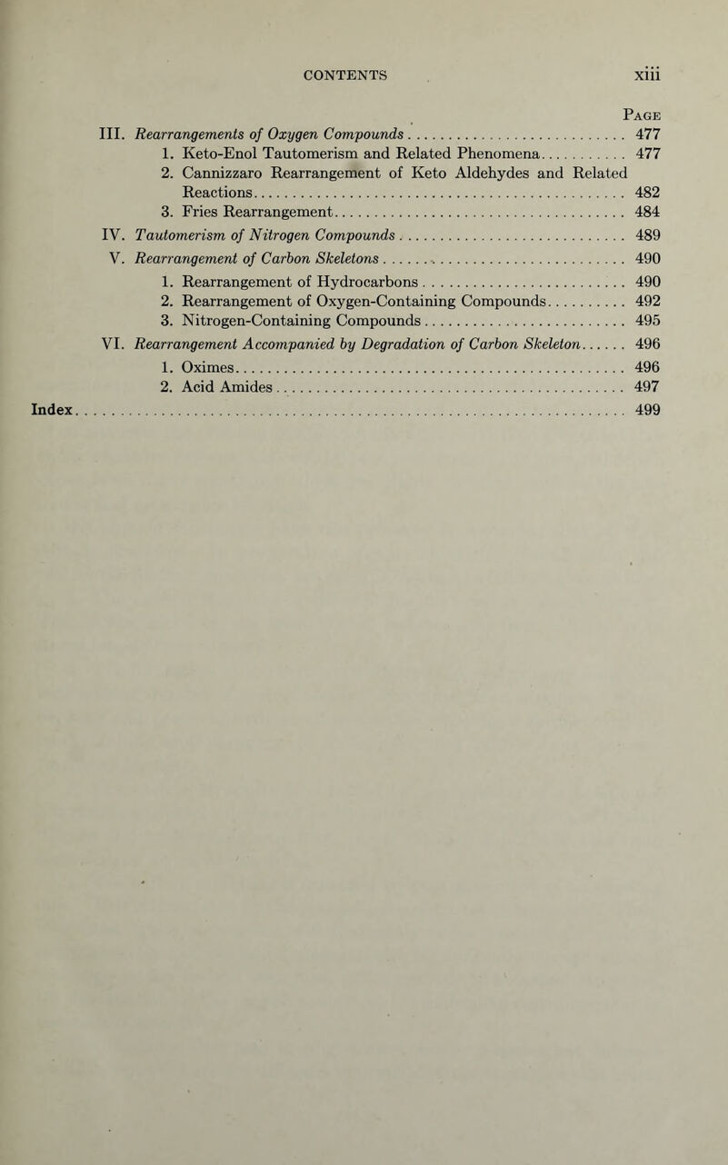 Page III. Rearrangements of Oxygen Compounds 477 1. Keto-Enol Tautomerism and Related Phenomena 477 2. Cannizzaro Rearrangement of Keto Aldehydes and Related Reactions 482 3. Fries Rearrangement 484 IV. Tautomerism of Nitrogen Compounds 489 V. Rearrangement of Carbon Skeletons ^ 490 1. Rearrangement of Hydrocarbons 490 2. Rearrangement of Oxygen-Containing Compounds 492 3. Nitrogen-Containing Compounds 495 VI. Rearrangement Accompanied by Degradation of Carbon Skeleton 496 1. Oximes 496 2. Acid Amides 497 Index 499