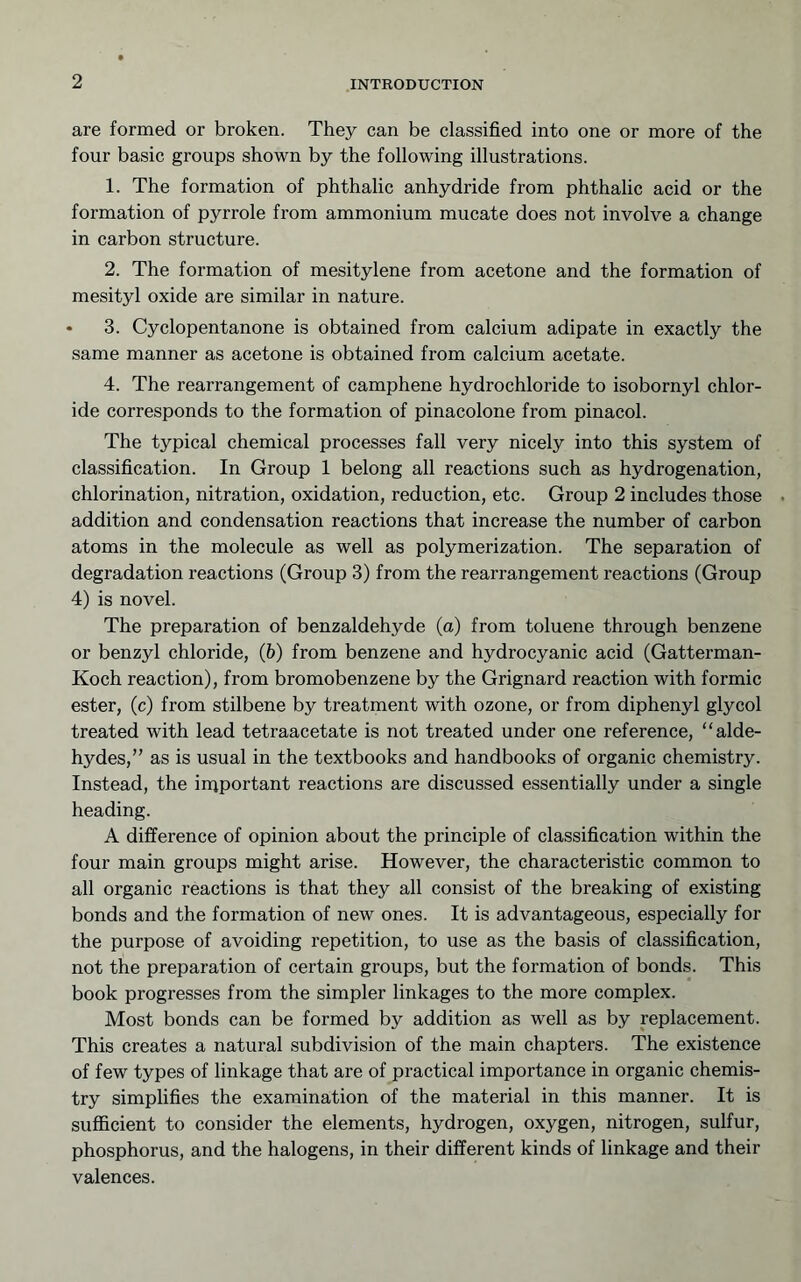 are formed or broken. They can be classified into one or more of the four basic groups shown by the following illustrations. 1. The formation of phthalic anhydride from phthalic acid or the formation of pyrrole from ammonium mucate does not involve a change in carbon structure. 2. The formation of mesitylene from acetone and the formation of mesityl oxide are similar in nature. * 3. Cyclopentanone is obtained from calcium adipate in exactly the same manner as acetone is obtained from calcium acetate. 4. The rearrangement of camphene hydrochloride to isobornyl chlor- ide corresponds to the formation of pinacolone from pinacol. The typical chemical processes fall very nicely into this system of classification. In Group 1 belong all reactions such as hydrogenation, chlorination, nitration, oxidation, reduction, etc. Group 2 includes those addition and condensation reactions that increase the number of carbon atoms in the molecule as well as polymerization. The separation of degradation reactions (Group 3) from the rearrangement reactions (Group 4) is novel. The preparation of benzaldehyde (a) from toluene through benzene or benzyl chloride, (b) from benzene and hydrocyanic acid (Gatterman- Koch reaction), from bromobenzene by the Grignard reaction with formic ester, (c) from stilbene by treatment with ozone, or from diphenyl glycol treated with lead tetraacetate is not treated under one reference, “alde- hydes,” as is usual in the textbooks and handbooks of organic chemistry. Instead, the iipportant reactions are discussed essentially under a single heading. A difference of opinion about the principle of classification within the four main groups might arise. However, the characteristic common to all organic reactions is that they all consist of the breaking of existing bonds and the formation of new ones. It is advantageous, especially for the purpose of avoiding repetition, to use as the basis of classification, not the preparation of certain groups, but the formation of bonds. This book progresses from the simpler linkages to the more complex. Most bonds can be formed by addition as well as by replacement. This creates a natural subdivision of the main chapters. The existence of few types of linkage that are of practical importance in organic chemis- try simplifies the examination of the material in this manner. It is sufficient to consider the elements, hydrogen, oxygen, nitrogen, sulfur, phosphorus, and the halogens, in their different kinds of linkage and their valences.