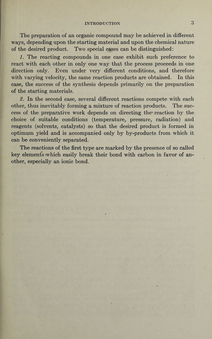 The preparation of an organic compound may be achieved in different ways, depending upon the starting material and upon the chemical nature of the desired product. Two special cases can be distinguished: 1. The reacting compounds in one case exhibit such preference to react with each other in only one way that the process proceeds in one direction only. Even under very different conditions, and therefore with varying velocity, the same reaction products are obtained. In this case, the success of the synthesis depends primarily on the preparation of the starting materials. 2. In the second case, several different reactions compete with each other, thus inevitably forming a mixture of reaction products. The suc- cess of the preparative work depends on directing the'reaction by the choice of suitable conditions (temperature, pressure, radiation) and reagents (solvents, catalysts) so that the desired product is formed in optimum yield and is accompanied only by by-products from which it can be conveniently separated. The reactions of the first type are marked by the presence of so called key elements »which easily break their bond with carbon in favor of an- other, especially an ionic bond.