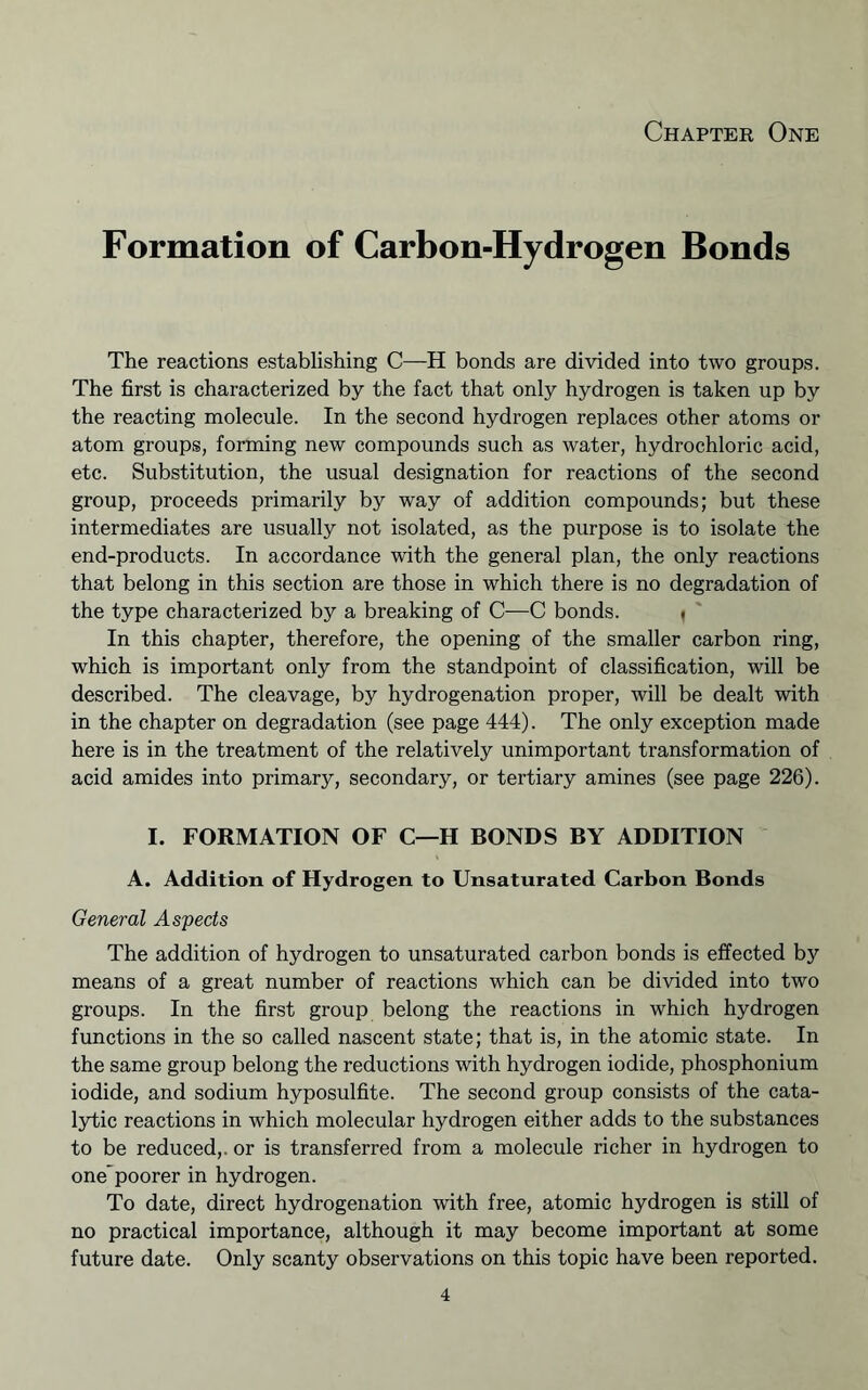 Chaptee One Formation of Carbon-Hydrogen Bonds The reactions establishing C—H bonds are divided into two groups. The first is characterized by the fact that only hydrogen is taken up by the reacting molecule. In the second hydrogen replaces other atoms or atom groups, forming new compounds such as water, hydrochloric acid, etc. Substitution, the usual designation for reactions of the second group, proceeds primarily by way of addition compounds; but these intermediates are usually not isolated, as the purpose is to isolate the end-products. In accordance with the general plan, the only reactions that belong in this section are those in which there is no degradation of the type characterized by a breaking of C—C bonds. | ' In this chapter, therefore, the opening of the smaller carbon ring, which is important only from the standpoint of classification, will be described. The cleavage, by hydrogenation proper, will be dealt with in the chapter on degradation (see page 444). The only exception made here is in the treatment of the relatively unimportant transformation of acid amides into primary, secondary, or tertiary amines (see page 226). I. FORMATION OF C—H BONDS BY ADDITION A. Addition of Hydrogen to Unsaturated Carbon Bonds General Aspects The addition of hydrogen to unsaturated carbon bonds is effected by means of a great number of reactions which can be divided into two groups. In the first group belong the reactions in which hydrogen functions in the so called nascent state; that is, in the atomic state. In the same group belong the reductions with hydrogen iodide, phosphonium iodide, and sodium hyposulfite. The second group consists of the cata- lytic reactions in which molecular hydrogen either adds to the substances to be reduced,, or is transferred from a molecule richer in hydrogen to one'poorer in hydrogen. To date, direct hydrogenation with free, atomic hydrogen is still of no practical importance, although it may become important at some future date. Only scanty observations on this topic have been reported.
