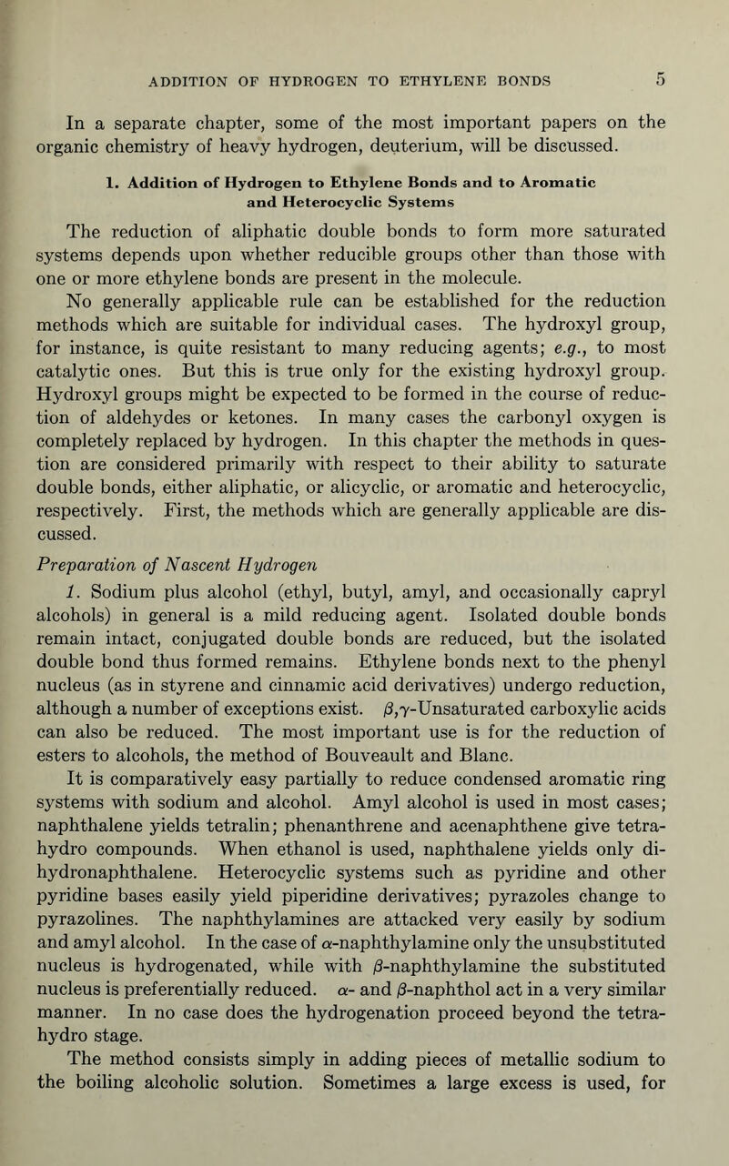 In a separate chapter, some of the most important papers on the organic chemistry of heavy hydrogen, deuterium, will be discussed. 1. Addition of Hydrogen to Ethylene Bonds and to Aromatic and Heterocyclic Systems The reduction of aliphatic double bonds to form more saturated systems depends upon whether reducible groups other than those with one or more ethylene bonds are present in the molecule. No generally applicable rule can be established for the reduction methods which are suitable for individual cases. The hydroxyl group, for instance, is quite resistant to many reducing agents; e.g., to most catalytic ones. But this is true only for the existing hydroxyl group. Hydroxyl groups might be expected to be formed in the course of reduc- tion of aldehydes or ketones. In many cases the carbonyl oxygen is completely replaced by hydrogen. In this chapter the methods in ques- tion are considered primarily with respect to their ability to saturate double bonds, either aliphatic, or alicyclic, or aromatic and heterocyclic, respectively. First, the methods which are generally applicable are dis- cussed. Preparation of Nascent Hydrogen 1. Sodium plus alcohol (ethyl, butyl, amyl, and occasionally capryl alcohols) in general is a mild reducing agent. Isolated double bonds remain intact, conjugated double bonds are reduced, but the isolated double bond thus formed remains. Ethylene bonds next to the phenyl nucleus (as in styrene and cinnamic acid derivatives) undergo reduction, although a number of exceptions exist. ;8,7-Unsaturated carboxylic acids can also be reduced. The most important use is for the reduction of esters to alcohols, the method of Bouveault and Blanc. It is comparatively easy partially to reduce condensed aromatic ring systems with sodium and alcohol. Amyl alcohol is used in most cases; naphthalene yields tetralin; phenanthrene and acenaphthene give tetra- hydro compounds. When ethanol is used, naphthalene yields only di- hydronaphthalene. Heterocyclic systems such as pyridine and other pyridine bases easily yield piperidine derivatives; pyrazoles change to pyrazolines. The naphthylamines are attacked very easily by sodium and amyl alcohol. In the case of a-naphthylamine only the unsubstituted nucleus is hydrogenated, while with ;S-naphthylamine the substituted nucleus is preferentially reduced, a- and jS-naphthol act in a very similar manner. In no case does the hydrogenation proceed beyond the tetra- hydro stage. The method consists simply in adding pieces of metallic sodium to the boiling alcoholic solution. Sometimes a large excess is used, for