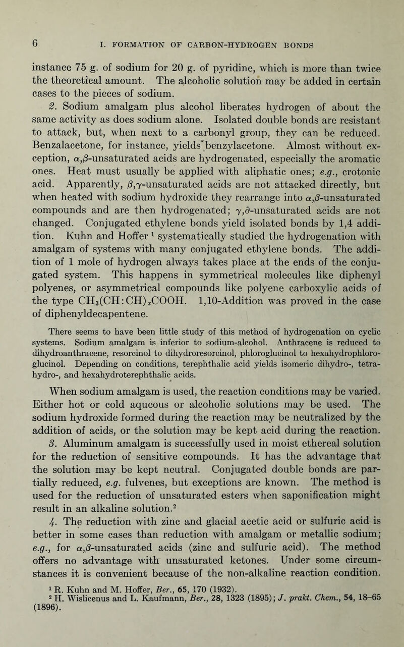 G instance 75 g. of sodium for 20 g. of pyridine, which is more than twice the theoretical amount. The alcoholic solution may be added in certain cases to the pieces of sodium. S. Sodium amalgam plus alcohol liberates hydrogen of about the same activity as does sodium alone. Isolated double bonds are resistant to attack, but, when next to a carbonyl group, they can be reduced. Benzalacetone, for instance, yields'benzylacetone. Almost without ex- ception, a,i3-unsaturated acids are hydrogenated, especially the aromatic ones. Heat must usually be applied with aliphatic ones; e.g., crotonic acid. Apparently, )3,7-unsaturated acids are not attacked directly, but when heated with sodium hydroxide they rearrange into Q;,;8-unsaturated compounds and are then hydrogenated; 7,3-unsaturated acids are not changed. Conjugated ethylene bonds yield isolated bonds by 1,4 addi- tion. Kuhn and Hoffer ^ systematically studied the hydrogenation with amalgam of systems with many conjugated ethylene bonds. The addi- tion of 1 mole of hydrogen always takes place at the ends of the conju- gated system. This happens in symmetrical molecules like diphenyl polyenes, or asymmetrical compounds like polyene carboxylic acids of the type CH3(CH:CH)xCOOH. 1,10-Addition was proved in the case of diphenyldecapentene. There seems to have been little study of this method of hydrogenation on cychc systems. Sodium amalgam is inferior to sodium-alcohol. Anthracene is reduced to dihydroanthracene, resorcinol to dihydroresorcinol, phloroglucinol to hexahydrophloro- glucinol. Depending on conditions, terephthalic acid yields isomeric dihydro-, tetra- hydro-, and hexahydroterephthalic acids. When sodium amalgam is used, the reaction conditions may be varied. Either hot or cold aqueous or alcoholic solutions may be used. The sodium hydroxide formed during the reaction may be neutralized by the addition of acids, or the solution may be kept acid during the reaction. 3. Aluminum amalgam is successfully used in moist ethereal solution for the reduction of sensitive compounds. It has the advantage that the solution may be kept neutral. Conjugated double bonds are par- tially reduced, e.g. fulvenes, but exceptions are known. The method is used for the reduction of unsaturated esters when saponification might result in an alkaline solution.^ 4. The reduction with zinc and glacial acetic acid or sulfuric acid is better in some cases than reduction with amalgam or metallic sodium; e.g., for a,(8-unsaturated acids (zinc and sulfuric acid). The method offers no advantage with unsaturated ketones. Under some circum- stances it is convenient because of the non-alkaline reaction condition. 1 R. Kuhn and M. Hoffer, Ber., 65, 170 (1932). “ H. Wislicenus and L. Kaufmann, Ber., 28, 1323 (1895); J. praki. Chem., 54, 18-65 (1896).