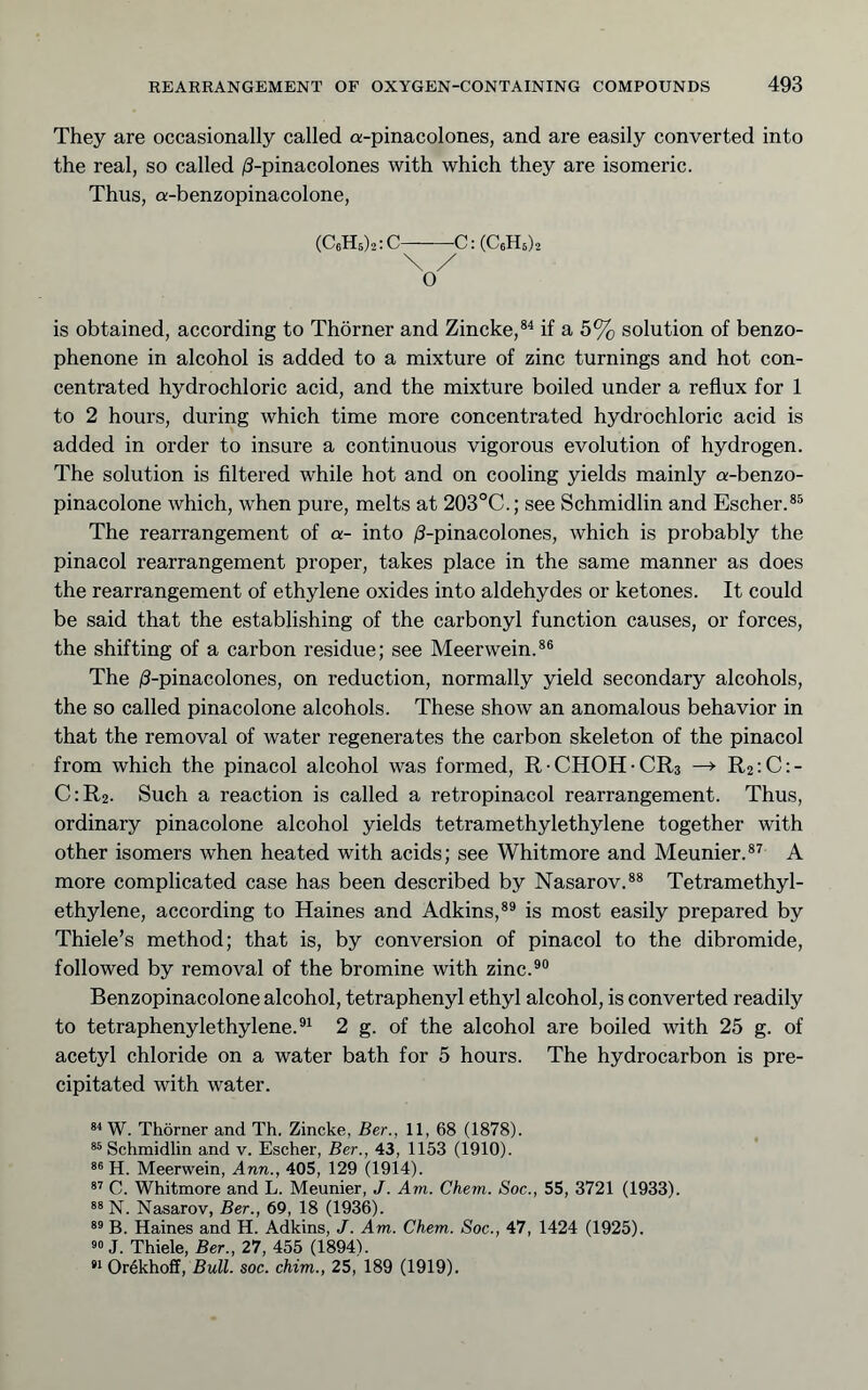 They are occasionally called a-pinacolones, and are easily converted into the real, so called /3-pinacolones with which they are isomeric. Thus, a-benzopinacolone. (C6H5)2:C C:(C6H5)2 O' is obtained, according to Thörner and Zincke,®^ if a 5% solution of benzo- phenone in alcohol is added to a mixture of zinc turnings and hot con- centrated hydrochloric acid, and the mixture boiled under a reflux for 1 to 2 hours, during which time more concentrated hydrochloric acid is added in order to insure a continuous vigorous evolution of hydrogen. The solution is filtered while hot and on cooling yields mainly a-benzo- pinacolone which, when pure, melts at 203°C.; see Schmidlin and Escher.®® The rearrangement of a- into ;S-pinacolones, which is probably the pinacol rearrangement proper, takes place in the same manner as does the rearrangement of ethylene oxides into aldehydes or ketones. It could be said that the establishing of the carbonyl function causes, or forces, the shifting of a carbon residue; see Meerwein.®® The /3-pinacolones, on reduction, normally yield secondary alcohols, the so called pinacolone alcohols. These show an anomalous behavior in that the removal of water regenerates the carbon skeleton of the pinacol from which the pinacol alcohol was formed, R CHOH-CRs —^ R2;C:- C:R2. Such a reaction is called a retropinacol rearrangement. Thus, ordinary pinacolone alcohol yields tetramethylethylene together with other isomers when heated with acids; see Whitmore and Meunier.®^ A more complicated case has been described by Nasarov.®® Tetramethyl- ethylene, according to Haines and Adkins,®® is most easily prepared by Thiele’s method; that is, by conversion of pinacol to the dibromide, followed by removal of the bromine with zinc.®® Benzopinacolone alcohol, tetraphenyl ethyl alcohol, is converted readily to tetraphenylethylene.®^ 2 g. of the alcohol are boiled with 25 g. of acetyl chloride on a water bath for 5 hours. The hydrocarbon is pre- cipitated with water. W. Thörner and Th. Zincke, Ber., 11, 68 (1878). Schmidlin and v. Escher, Ber., 43, 1153 (1910). H. Meerwein, Ann., 405, 129 (1914). C. Whitmore and L. Meunier, J. Am. Chem. Soc., 55, 3721 (1933). N. Nasarov, Ber., 69, 18 (1936). B. Haines and H. Adkins, J. Am. Chem. Soc., 47, 1424 (1925). 9« J. Thiele, Ber., 27, 455 (1894). 9* Orökhoff, Bull. soc. chim., 25, 189 (1919).