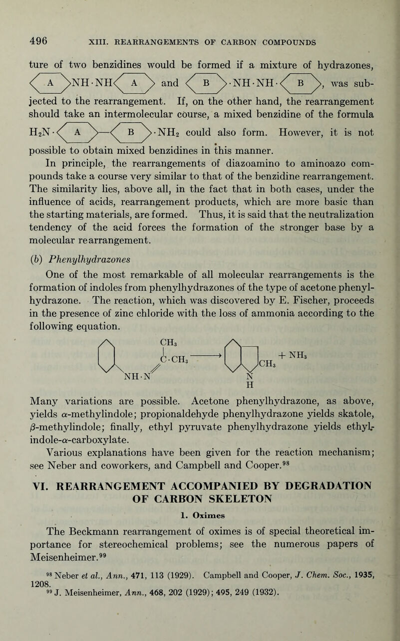 ture of two benzidines would be formed if a mixture of hydrazones, and ■ NH • NH • was sub- jected to the rearrangement. If, on the other hand, the rearrangement should take an intermolecular course, a mixed benzidine of the formula H2N-<^ a ^B ^•NH2 could also form. However, it is not possible to obtain mixed benzidines in this manner. In principle, the rearrangements of diazoamino to aminoazo com- pounds take a course very similar to that of the benzidine rearrangement. The similarity lies, above all, in the fact that in both cases, under the influence of acids, rearrangement products, which are more basic than the starting materials, are formed. Thus, it is said that the neutralization tendency of the acid forces the formation of the stronger base by a molecular rearrangement. (b) Phenylhydrazones One of the most remarkable of all molecular rearrangements is the formation of indoles from phenylhydrazones of the type of acetone phenyl- hydrazone. The reaction, which was discovered by E. Fischer, proceeds in the presence of zinc chloride with the loss of ammonia according to the following equation. Many variations are possible. Acetone phenylhydrazone, as above, yields a-methylindole; propionaldehyde phenylhydrazone yields skatole, /3-methylindole; finally, ethyl pyruvate phenylhydrazone yields ethyl.- indole-a-carboxylate. Various explanations have been given for the reaction mechanism; see Neber and coworkers, and Campbell and Cooper.®* VI. REARRANGEMENT ACCOMPANIED BY DEGRADATION OF CARBON SKELETON 1. Oximes The Beckmann rearrangement of oximes is of special theoretical im- portance for stereochemical problems; see the numerous papers of Meisenheimer.®* Neber el al., Ann., 471, 113 (1929). Campbell and Cooper, J. Chem. Soc., 1935, 1208. J. Meisenheimer, Ann., 468, 202 (1929); 495, 249 (1932).
