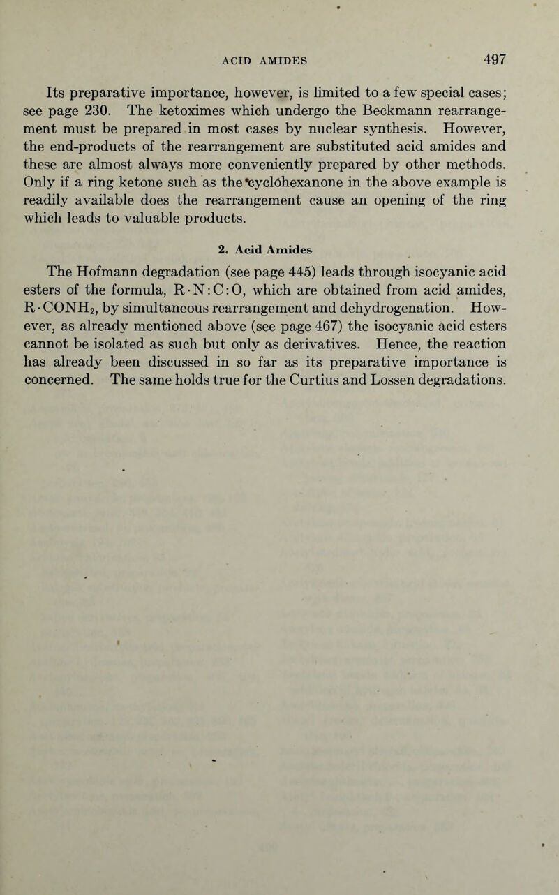 Its preparative importance, however, is limited to a few special cases; see page 230. The ketoximes which undergo the Beckmann rearrange- ment must be prepared in most cases by nuclear synthesis. However, the end-products of the rearrangement are substituted acid amides and these are almost always more conveniently prepared by other methods. Only if a ring ketone such as the •cyclohexanone in the above example is readily available does the rearrangement cause an opening of the ring which leads to valuable products. 2. Acid Amides The Hofmann degradation (see page 445) leads through isocyanic acid esters of the formula, R • N; C: O, which are obtained from acid amides, R • CONH2, by simultaneous rearrangement and dehydrogenation. How- ever, as already mentioned above (see page 467) the isocyanic acid esters cannot be isolated as such but only as derivatives. Hence, the reaction has already been discussed in so far as its preparative importance is concerned. The same holds true for the Curtius and Lossen degradations.