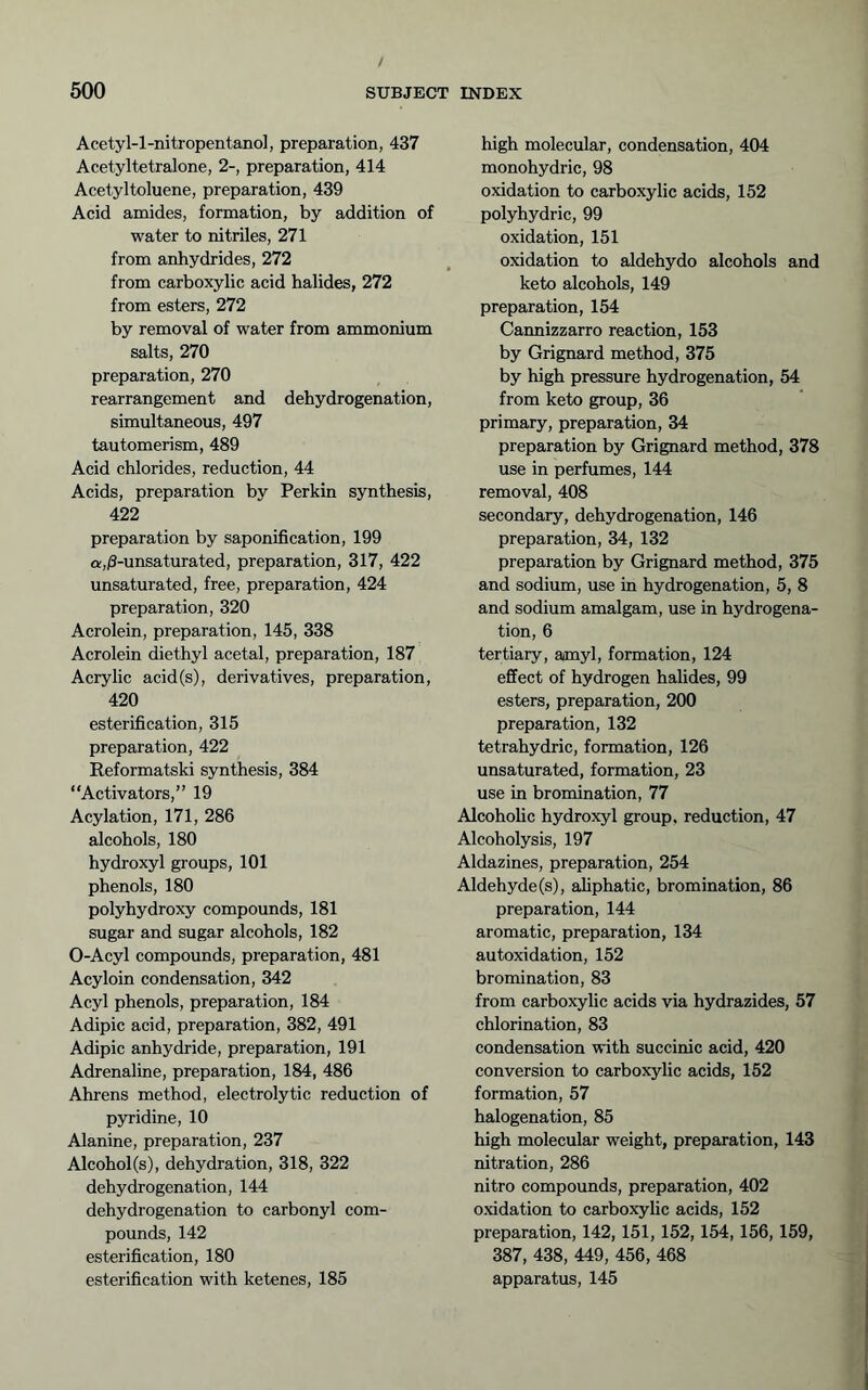Acetyl-l-nitropentanol, preparation, 437 Acetyltetralone, 2-, preparation, 414 Acetyltoluene, preparation, 439 Acid amides, formation, by addition of water to nitriles, 271 from anhydrides, 272 from carboxylic acid halides, 272 from esters, 272 by removal of water from ammonium salts, 270 preparation, 270 rearrangement and dehydrogenation, simultaneous, 497 tautomerism, 489 Acid chlorides, reduction, 44 Acids, preparation by Perkin synthesis, 422 preparation by saponification, 199 a,/3-unsaturated, preparation, 317, 422 unsaturated, free, preparation, 424 preparation, 320 Acrolein, preparation, 145, 338 Acrolein diethyl acetal, preparation, 187 Acrylic acid(s), derivatives, preparation, 420 esterification, 315 preparation, 422 Reformatski synthesis, 384 “Activators,” 19 Acylation, 171, 286 alcohols, 180 hydroxyl groups, 101 phenols, 180 polyhydroxy compounds, 181 sugar and sugar alcohols, 182 0-Acyl compounds, preparation, 481 Acyloin condensation, 342 Acyl phenols, preparation, 184 Adipic acid, preparation, 382, 491 Adipic anhydride, preparation, 191 Adrenaline, preparation, 184, 486 Ahrens method, electrolytic reduction of pyridine, 10 Alanine, preparation, 237 Alcohol(s), dehydration, 318, 322 dehydrogenation, 144 dehydrogenation to carbonyl com- pounds, 142 esterification, 180 esterification with ketenes, 185 high molecular, condensation, 404 monohydric, 98 oxidation to carboxylic acids, 152 polyhydric, 99 oxidation, 151 oxidation to aldehydo alcohols and keto alcohols, 149 preparation, 154 Cannizzarro reaction, 153 by Grignard method, 375 by high pressure hydrogenation, 54 from keto group, 36 primary, preparation, 34 preparation by Grignard method, 378 use in perfumes, 144 removal, 408 secondary, dehydrogenation, 146 preparation, 34, 132 preparation by Grignard method, 375 and sodium, use in hydrogenation, 5, 8 and sodium amalgam, use in hydrogena- tion, 6 tertiary, aanyl, formation, 124 effect of hydrogen halides, 99 esters, preparation, 200 preparation, 132 tetrahydric, formation, 126 unsaturated, formation, 23 use in bromination, 77 Alcohohc hydroxyl group, reduction, 47 Alcoholysis, 197 Aldazines, preparation, 254 Aldehyde (s), aliphatic, bromination, 86 preparation, 144 aromatic, preparation, 134 autoxidation, 152 bromination, 83 from carboxylic acids via hydrazides, 57 chlorination, 83 condensation with succinic acid, 420 conversion to carboxylic acids, 152 formation, 57 halogenation, 85 high molecular weight, preparation, 143 nitration, 286 nitro compounds, preparation, 402 oxidation to carboxyhc acids, 152 preparation, 142,151,152,154,156,159, 387, 438, 449, 456, 468 apparatus, 145