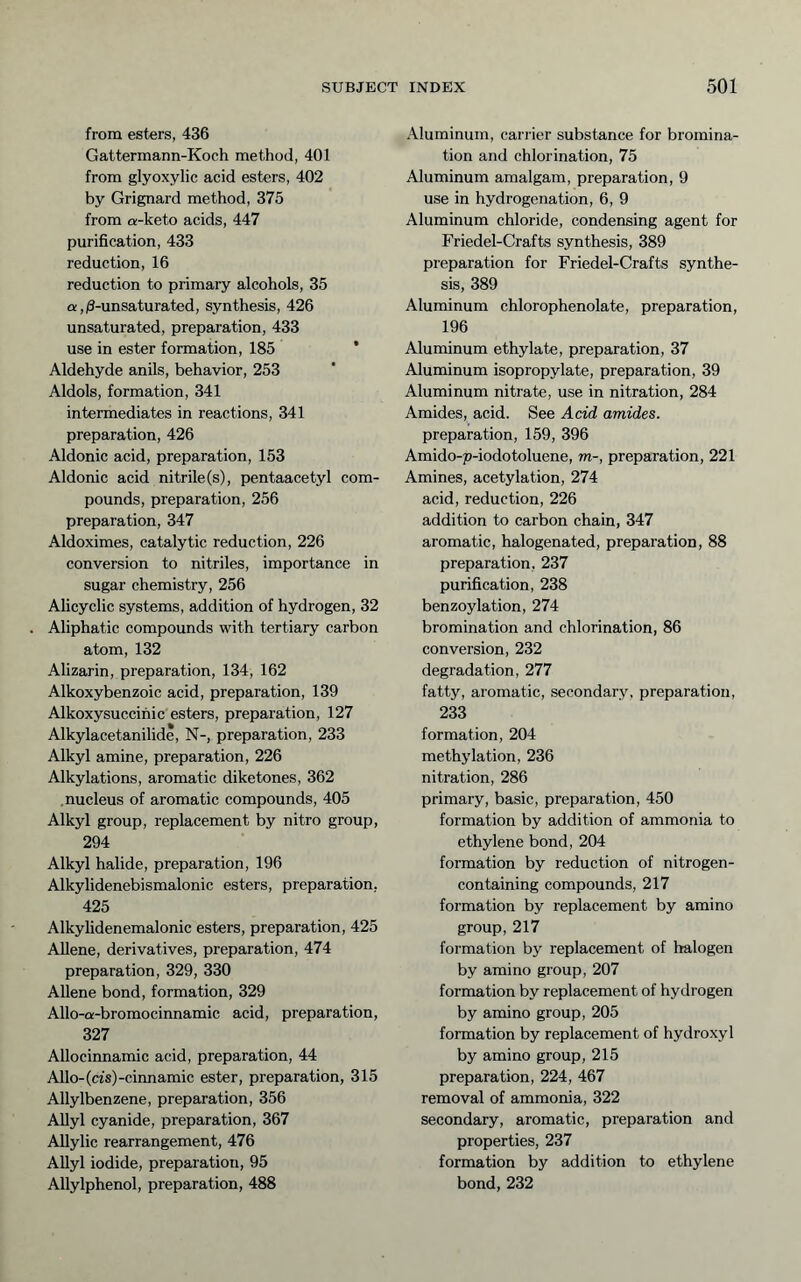 from esters, 436 Gattermann-Koch method, 401 from glyoxylic acid esters, 402 by Grignard method, 375 from a-keto acids, 447 purification, 433 reduction, 16 reduction to primary alcohols, 35 a,/3-unsaturated, synthesis, 426 unsaturated, preparation, 433 use in ester formation, 185 * Aldehyde anils, behavior, 253 Aldols, formation, 341 intermediates in reactions, 341 preparation, 426 Aldonic acid, preparation, 153 Aldonic acid nitrile(s), pentaacetyl com- pounds, preparation, 256 preparation, 347 Aldoximes, catalytic reduction, 226 conversion to nitriles, importance in sugar chemistry, 256 Alicyclic systems, addition of hydrogen, 32 . Aliphatic compounds with tertiary carbon atom, 132 Alizarin, preparation, 134, 162 Alkoxybenzoic acid, preparation, 139 Alkoxysuccihic esters, preparation, 127 Alkylacetanilide, N-, preparation, 233 Alkyl amine, preparation, 226 Alkylations, aromatic diketones, 362 nucleus of aromatic compounds, 405 Alkyl group, replacement by nitro group, 294 Alkyl halide, preparation, 196 Alkylidenebismalonic esters, preparation, 425 Alkylidenemalonic esters, preparation, 425 Allene, derivatives, preparation, 474 preparation, 329, 330 Allene bond, formation, 329 Allo-a-bromocinnamic acid, preparation, 327 Allocinnamic acid, preparation, 44 Alio-(cfs)-cinnamic ester, preparation, 315 Allylbenzene, preparation, 356 Allyl cyanide, preparation, 367 AUylic rearrangement, 476 AUyl iodide, preparation, 95 Allylphenol, preparation, 488 Aluminum, carrier substance for bromina- tion and chlorination, 75 Aluminum amalgam, preparation, 9 use in hydrogenation, 6, 9 Aluminum chloride, condensing agent for Friedel-Crafts synthesis, 389 preparation for Friedel-Crafts synthe- sis, 389 Aluminum chlorophenolate, preparation, 196 Aluminum ethylate, preparation, 37 Aluminum isopropylate, preparation, 39 Aluminum nitrate, use in nitration, 284 Amides, acid. See Acid amides. preparation, 159, 396 Amido-p-iodotoluene, m-, preparation, 221 Amines, acetylation, 274 acid, reduction, 226 addition to carbon chain, 347 aromatic, halogenated, preparation, 88 preparation, 237 purification, 238 benzoylation, 274 bromination and chlorination, 86 conversion, 232 degradation, 277 fatty, aromatic, secondary, preparation, 233 formation, 204 methylation, 236 nitration, 286 primary, basic, preparation, 450 formation by addition of ammonia to ethylene bond, 204 formation by reduction of nitrogen- containing compounds, 217 formation by replacement by amino group, 217 formation by replacement of halogen by amino group, 207 formation by replacement of hydrogen by amino group, 205 formation by replacement of hydroxyl by amino group, 215 preparation, 224, 467 removal of ammonia, 322 secondary, aromatic, preparation and properties, 237 formation by addition to ethylene bond, 232