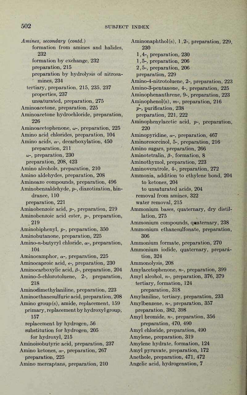 Amines, secondary (contd.) formation from amines and halides, 232 formation by exchange, 232 preparation, 215 preparation by hydrolysis of nitrosa- mines, 234 tertiary, preparation, 215, 235. 237 properties, 237 unsaturated, preparation, 275 Aminoacetone, preparation, 225 Aminoacetone hydrochloride, preparation, 226 Aminoacetophenone, co-, preparation, 225 Amino acid chlorides, preparation, 104 Amino acids, a-, decarboxylation, 450 preparation, 211 CO-, preparation, 230 preparation, 208, 423 Amino alcohols, preparation, 210 Amino aldehydes, preparation, 208 Aminoazo compounds, preparation, 496 Aminobenzaldehyde, p-, diazotization, hin- drance, 110 preparation, 221 Aminobenzoic acid, p-, preparation, 219 Aminobenzoic acid ester, p-, preparation, .219 Aminobiphenyl, p-, preparation, 350 Aminobutanone, preparation, 225 Amino-n-butyryl chloride, a-, preparation, 104 Aminocamphor, a-, preparation, 225 Aminocaproic acid, e-, preparation, 230 Aminocarboxylic acid, ß-, preparation, 204 Amino-5-chloro toluene, 2-, preparation, 218 Aminodimethylaniline, preparation, 223 Aminoethanesulfuric acid, preparation, 208 Amino group(s), amide, replacement, 159 primary, replacement by hydroxyl group, 157 replacement by hydrogen, 56 substitution for hydrogen, 205 for hydroxyl, 215 Aminoisobutyric acid, preparation, 237 Amino ketones, a-, preparation, 267 preparation, 225 Amino mercaptans, preparation, 210 Aminonaphthol(s), 1,2-, preparation, 229, 230 1.4- j preparation, 230 1.5- , preparation, 206 2.5- , preparation, 206 preparation, 229 Amino-4-nitrotoluene, 2-, preparation, 223 Amino-3-pentanone, 4-, preparation, 225 Aminophenanthrene, 9-, preparation, 223 Aminophenol(s), m-, preparation, 216 Tp-, purification, 238 preparation, 221, 222 Aminopheny lace tic acid, p-, preparation, 220 Aminopyridine, a-, preparation, 467 Aminoresorcinol, 5-, preparation, 216 Amino sugars, preparation, 266 Aminotetralin, /?-, formation, 8 Amino thymol, preparation, 223 Aminoveratrole, 4-, preparation, 272 Ammonia, addition to ethylene bond, 204 to ketones, 204 to unsaturated acids, 204 removal from amines, 322 water removal, 215 Ammonium bases, quaternary, dry distil- lation, 275 Ammonium compounds, quaternary, 238 Ammonium ethanesulfonate, preparation, 306 Ammonium formate, preparation, 270 Ammonium iodide, quaternary, prepara- tion, 324 Ammonolysis, 208 Amylacetophenone, n-, preparation, 399 Amyl alcohol, n-, preparation, 376, 379 tertiary, formation, 124 preparation, 318 Amylaniline, tertiary, preparation, 233 Amylbenzene, n-, preparation, 357 preparation, 382, 398 Amyl bromide, n-, preparation, 356 preparation, 470, 490 Amyl chloride, preparation, 490 Amylene, preparation, 319 Amylene hydrate, formation, 124 Amyl pyruvate, preparation, 172 Anethole, preparation, 471, 472 Angelic acid, hydrogenation, 7