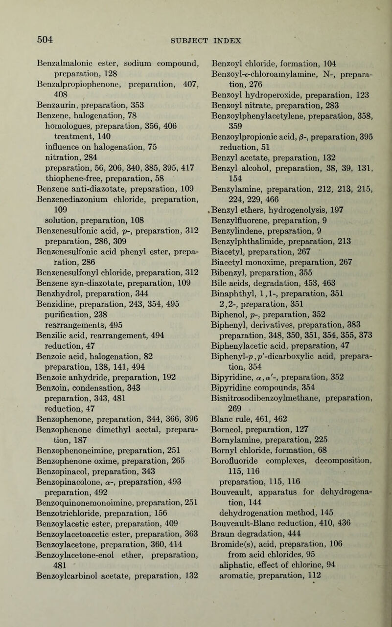 Benzalmalonic ester, sodium compound, preparation, 128 Bcnzalpropiophenone, preparation, 407, 408 Benzaurin, preparation, 353 Benzene, halogenation, 78 homologues, preparation, 356, 406 treatment, 140 influence on halogenation, 75 nitration, 284 preparation, 56, 206, 340, 385, 395, 417 thiophene-free, preparation, 58 Benzene anti-diazotate, preparation, 109 Benzenediazonium chloride, preparation, 109 solution, preparation, 108 Benzenesulfonic acid, p-, preparation, 312 preparation, 286, 309 Benzenesulfonic acid phenyl ester, prepa- ration, 286 Benzenesulfonyl chloride, preparation, 312 Benzene syn-diazotate, preparation, 109 Benzhydrol, preparation, 344 Benzidine, preparation, 243, 354, 495 purification, 238 rearrangements, 495 Benzilic acid, rearrangement, 494 reduction, 47 Benzoic acid, halogenation, 82 preparation, 138, 141, 494 Benzoic anhydride, preparation, 192 Benzoin, condensation, 343 preparation, 343, 481 reduction, 47 Benzophenone, preparation, 344, 366, 396 Benzophenone dimethyl acetal, prepara- tion, 187 Benzophenoneimine, preparation, 251 Benzophenone oxime, preparation, 265 Benzopinacol, preparation, 343 Benzopinacolone, a-, preparation, 493 preparation, 492 Benzoquinonemonoimine, preparation, 251 Benzotrichloride, preparation, 156 Benzoylacetic ester, preparation, 409 Benzoylacetoacetic ester, preparation, 363 Benzoylacetone, preparation, 360, 414 Benzoylacetone-enol ether, preparation, 481 Benzoylcarbinol acetate, preparation, 132 Benzoyl chloride, formation, 104 Benzoyl-e-chloroamylamine, N-, prepara- tion, 276 Benzoyl hydroperoxide, preparation, 123 Benzoyl nitrate, preparation, 283 Benzoylphenylacetylene, preparation, 358, 359 Benzoylpropionic acid, ß-, preparation, 395 reduction, 51 Benzyl acetate, preparation, 132 Benzyl alcohol, preparation, 38, 39, 131, 154 Benzylamine, preparation, 212, 213, 215, 224, 229, 466 .Benzyl ethers, hydrogenolysis, 197 Benzylfluorene, preparation, 9 Benzylindene, preparation, 9 Benzylphthahmide, preparation, 213 Biacetyl, preparation, 267 Biacetyl monoxime, preparation, 267 Bibenzyl, preparation, 355 Bile acids, degradation, 453, 463 Binaphthyl, 1,1-, preparation, 351 2,2-, preparation, 351 Biphenol, p-, preparation, 352 Biphenyl, derivatives, preparation, 383 preparation, 348, 350, 351, 354, 355, 373 Biphenylacetic acid, preparation, 47 Biphenyl-jo, p'-dicarboxylic acid, prepara- tion, 354 Bipyridine, a,a'-, preparation, 352 Bipyridine compounds, 354 Bisnitrosodibenzoylmethane, preparation, 269 Blanc rule, 461, 462 Borneol, preparation, 127 Bomylamine, preparation, 225 Bornyl chloride, formation, 68 Borofluoride complexes, decomposition, 115, 116 preparation, 115, 116 Bouveault, apparatus for dehydrogena- tion, 144 dehydrogenation method, 145 Bouveault-Blanc reduction, 410, 436 Braun degradation, 444 Bromide(s), acid, preparation, 106 from acid chlorides, 95 aliphatic, effect of chlorine, 94 aromatic, preparation, 112