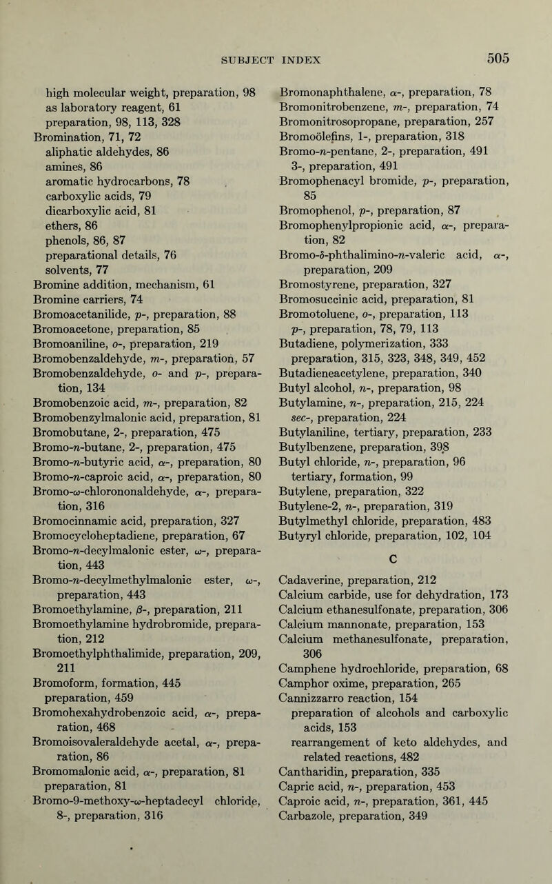 high molecular weight, preparation, 98 as laboratory reagent, 61 preparation, 98, 113, 328 Bromination, 71, 72 aliphatic aldehydes, 86 amines, 86 aromatic hydrocarbons, 78 carboxylic acids, 79 dicarboxylic acid, 81 ethers, 86 phenols, 86, 87 preparational details, 76 solvents, 77 Bromine addition, mechanism, 61 Bromine carriers, 74 Bromoacetanilide, p-, preparation, 88 Bromoacetone, preparation, 85 Bromoaniline, o-, preparation, 219 Bromobenzaldehyde, m-, preparation, 57 Bromobenzaldehyde, o- and p-, prepara- tion, 134 Bromobenzoic acid, m-, preparation, 82 Bromobenzylmalonic acid, preparation, 81 Bromobutane, 2-, preparation, 475 Bromo-n-butane, 2-, preparation, 475 Bromo-n-but5Tic acid, a-, preparation, 80 Bromo-n-caproic acid, a-, preparation, 80 Bromo-ü)-chlorononaldehyde, a-, prepara- tion, 316 Bromocinnamic acid, preparation, 327 Bromocycloheptadiene, preparation, 67 Bromo-n-decylmalonic ester, w-, prepara- tion, 443 Bromo-n-decylmethylmalonic ester, to-, preparation, 443 Bromoethylamine, ß-, preparation, 211 Bromoethylamine hydrobromide, prepara- tion, 212 Bromoethylphthalimide, preparation, 209, 211 Bromoform, formation, 445 preparation, 459 Bromohexahydrobenzoic acid, a-, prepa- ration, 468 Bromoisovaleraldehyde acetal, a-, prepa- ration, 86 Bromomalonic acid, a-, preparation, 81 preparation, 81 Bromo-9-methoxy-co-heptadecyl chloride, 8-, preparation, 316 Bromonaphthalene, a-, preparation, 78 Bromonitrobenzene, m-, preparation, 74 Bromonitrosopropane, preparation, 257 Bromoölefins, 1-, preparation, 318 Bromo-n-pentane, 2-, preparation, 491 3-, preparation, 491 Bromophenacyl bromide, p-, preparation, 85 Bromophenol, p-, preparation, 87 Bromophenylpropionic acid, a-, prepara- tion, 82 Bromo-5-phthalimino-n-valeric acid, a-, preparation, 209 Bromostyrene, preparation, 327 Bromosuccinic acid, preparation, 81 Bromotoluene, o-, preparation, 113 p-, preparation, 78, 79, 113 Butadiene, polymerization, 333 preparation, 315, 323, 348, 349, 452 Butadieneacetylene, preparation, 340 Butyl alcohol, n-, preparation, 98 Butylamine, n-, preparation, 215, 224 sec-, preparation, 224 Butylanihne, tertiary, preparation, 233 Butylbenzene, preparation, 398 Butyl chloride, n-, preparation, 96 tertiary, formation, 99 Butylene, preparation, 322 Butylene-2, n-, preparation, 319 Butylmethyl chloride, preparation, 483 Butyryl chloride, preparation, 102, 104 C Cadaverine, preparation, 212 Calcium carbide, use for dehydration, 173 Calcium ethanesulfonate, preparation, 306 Calcium mannonate, preparation, 153 Calcium methanesulfonate, preparation, 306 Camphene hydrochloride, preparation, 68 Camphor oxime, preparation, 265 Cannizzarro reaction, 154 preparation of alcohols and carboxylic acids, 153 rearrangement of keto aldehydes, and related reactions, 482 Cantharidin, preparation, 335 Capric acid, n-, preparation, 453 Caproic acid, n-, preparation, 361, 445 Carbazole, preparation, 349