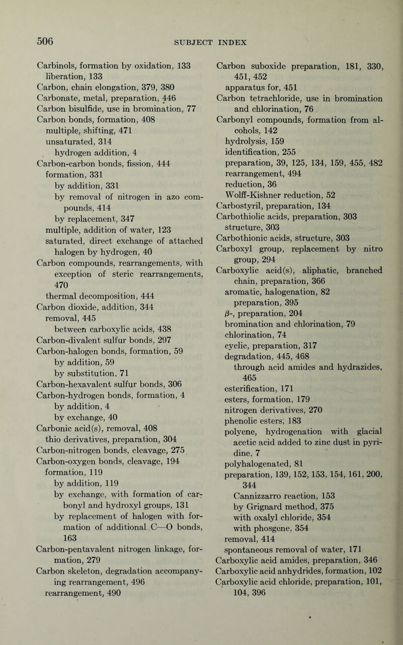 Carbinols, formation by oxidation, 133 liberation, 133 Carbon, chain elongation, 379, 380 Carbonate, metal, preparation, 446 Carbon bisulfide, use in bromination, 77 Carbon bonds, formation, 408 multiple, shifting, 471 unsaturated, 314 hydrogen addition, 4 Carbon-carbon bonds, fission, 444 formation, 331 by addition, 331 by removal of nitrogen in azo com- pounds, 414 by replacement, 347 multiple, addition of water, 123 saturated, direct exchange of attached halogen by hydrogen, 40 Carbon compounds, rearrangements, with exception of steric rearrangements, 470 thermal decomposition, 444 Carbon dioxide, addition, 344 removal, 445 between carboxylic acids, 438 Carbon-divalent sulfur bonds, 297 Carbon-halogen bonds, formation, 59 by addition, 59 by substitution, 71 Carbon-hexavalent sulfur bonds, 306 Carbon-hydrogen bonds, formation, 4 by addition, 4 by exchange, 40 Carbonic acid(s), removal, 408 thio derivatives, preparation, 304 Carbon-nitrogen bonds, cleavage, 275 Carbon-oxygen bonds, cleavage, 194 formation, 119 by addition, 119 by exchange, with formation of car- bonyl and hydroxyl groups, 131 by replacement of halogen with for- mation of additional C—O bonds, 163 Carbon-pentavalent nitrogen linkage, for- mation, 279 Carbon skeleton, degradation accompany- ing rearrangement, 496 rearrangement, 490 Carbon suboxide preparation, 181, 330, 451, 452 apparatus for, 451 Carbon tetrachloride, use in bromination and chlorination, 76 Carbonyl compounds, formation from al- cohols, 142 hydrolysis, 159 identification, 255 preparation, 39, 125, 134, 159, 455, 482 rearrangement, 494 reduction, 36 Wolff-Kishner reduction, 52 Carbostyril, preparation, 134 Carbothiolic acids, preparation, 303 structure, 303 Carbothionic acids, structure, 303 Carboxyl group, replacement by nitro group, 294 Carboxylic acid(s), ahphatic, branched chain, preparation, 366 aromatic, halogenation, 82 preparation, 395 ß-, preparation, 204 bromination and chlorination, 79 chlorination, 74 cyclic, preparation, 317 degradation, 445, 468 through acid amides and hydrazides, 465 esterification, 171 esters, formation, 179 nitrogen derivatives, 270 phenolic esters, 183 polyene, hydrogenation with glacial acetic acid added to zinc dust in pyri- dine, 7 polyhalogenated, 81 preparation, 139, 152,153, 154, 161, 200, 344 Cannizzarro reaction, 153 by Grignard method, 375 with oxalyl chloride, 354 with phosgene, 354 removal, 414 spontaneous removal of water, 171 Carboxylic acid amides, preparation, 346 Carboxylic acid anhydrides, formation, 102 Carboxylic acid chloride, preparation, 101, 104, 396