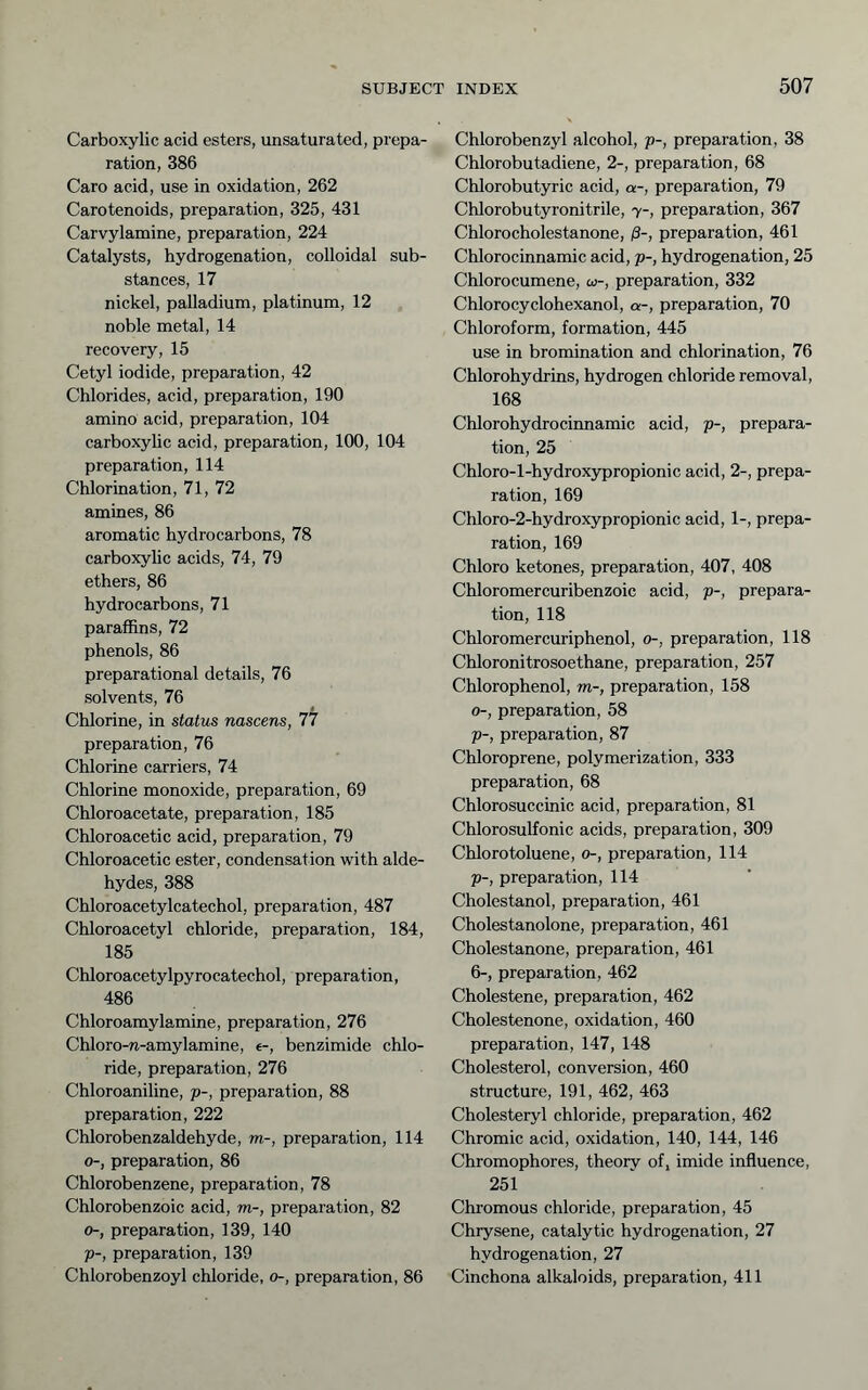 Carboxylic acid esters, unsaturated, prepa- ration, 386 Caro acid, use in oxidation, 262 Carotenoids, preparation, 325, 431 Carvylamine, preparation, 224 Catalysts, hydrogenation, colloidal sub- stances, 17 nickel, palladium, platinum, 12 noble metal, 14 recovery, 15 Cetyl iodide, preparation, 42 Chlorides, acid, preparation, 190 amino acid, preparation, 104 carboxylic acid, preparation, 100, 104 preparation, 114 Chlorination, 71, 72 amines, 86 aromatic hydrocarbons, 78 carboxyhc acids, 74, 79 ethers, 86 hydrocarbons, 71 paraffins, 72 phenols, 86 preparational details, 76 solvents, 76 Chlorine, in status nascens, 77 preparation, 76 Chlorine carriers, 74 Chlorine monoxide, preparation, 69 Chloroacetate, preparation, 185 Chloroacetic acid, preparation, 79 Chloroacetic ester, condensation with alde- hydes, 388 Chloroacetylcatechol, preparation, 487 Chloroacetyl chloride, preparation, 184, 185 Chloroacetylpyrocatechol, preparation, 486 Chloroamylamine, preparation, 276 Chloro-n-amylamine, e-, benzimide chlo- ride, preparation, 276 Chloroaniline, p-, preparation, 88 preparation, 222 Chlorobenzaldehyde, m-, preparation, 114 0-, preparation, 86 Chlorobenzene, preparation, 78 Chlorobenzoic acid, m-, preparation, 82 0-, preparation, 139, 140 p-, preparation, 139 Chlorobenzoyl chloride, o-, preparation, 86 Chlorobenzyl alcohol, p-, preparation, 38 Chlorobutadiene, 2-, preparation, 68 Chlorobutyric acid, a-, preparation, 79 Chlorobutyronitrile, 7-, preparation, 367 Chlorocholestanone, ß-, preparation, 461 Chlorocinnamic acid, p-, hydrogenation, 25 Chlorocumene, co-, preparation, 332 Chlorocyclohexanol, a-, preparation, 70 Chloroform, formation, 445 use in bromination and chlorination, 76 Chlorohydrins, hydrogen chloride removal, 168 Chlorohydrociimamic acid, p-, prepara- tion, 25 Chloro-l-hydroxjfpropionic acid, 2-, prepa- ration, 169 Chloro-2-hydroxypropionic acid, 1-, prepa- ration, 169 Chloro ketones, preparation, 407, 408 Chloromercuribenzoic acid, p-, prepara- tion, 118 Chloromercuriphenol, 0-, preparation, 118 Chloronitrosoethane, preparation, 257 Chlorophenol, m-, preparation, 158 0-, preparation, 58 p-, preparation, 87 Chloroprene, polymerization, 333 preparation, 68 Chlorosuccinic acid, preparation, 81 Chlorosulfonic acids, preparation, 309 Chlorotoluene, 0-, preparation, 114 p-, preparation, 114 Cholestanol, preparation, 461 Cholestanolone, preparation, 461 Cholestanone, preparation, 461 6-, preparation, 462 Cholestene, preparation, 462 Cholestenone, oxidation, 460 preparation, 147, 148 Cholesterol, conversion, 460 structure, 191, 462, 463 Cholesteryl chloride, preparation, 462 Chromic acid, oxidation, 140, 144, 146 Chromophores, theory of, imide influence, 251 Chromous chloride, preparation, 45 Chrysene, catalytic hydrogenation, 27 hydrogenation, 27 Cinchona alkaloids, preparation, 411