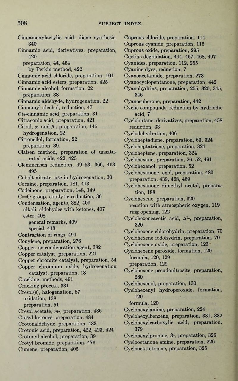 Cinnamenylacrylic acid, diene synthesis, 340 Cinnamic acid, derivatives, preparation, 420 preparation, 44, 454 by Perkin method, 422 Cinnamic acid chloride, preparation, 101 Cinnamic acid esters, preparation, 425 Cinnamic alcohol, formation, 22 preparation, 38 Cinnamic aldehyde, hydrogenation, 22 Cinnamyl alcohol, reduction, 47 Cfs-cinnamic acid, preparation, 31 Citraconic acid, preparation, 421 Citral, CL- and ß-, preparation, 145 hydrogenation, 22 Citronellol, formation, 22 preparation, 39 Claisen method, preparation of unsatu- rated acids, 422, 425 Clemmensen reduction, 49-53, 366, 463, 495 Cobalt nitrate, use in hydrogenation, 30 Cocaine, preparation, 181, 413 Codeinone, preparation, 148, 149 C==0 group, catalytic reduction, 36 Condensation, agents, 382, 409 alkali, aldehydes with ketones, 407 ester, 408 general remarks, 409 special, 413 Contraction of rings, 494 Conylene, preparation, 276 Copper, as condensation agent, 382 Copper catalyst, preparation, 221 Copper chromite catalyst, preparation, 54 Copper chromium oxide, hydrogenation catalyst, preparation, 18 Cracking, methods, 491 Cracking process, 331 Cresol(s), halogenation, 87 oxidation, 138 preparation, 51 Cresol acetate, m-, preparation, 486 Cresyl ketones, preparation, 484 Crotonaldehyde, preparation, 433 Crotonic acid, preparation, 422, 423, 424 Crotonyl alcohol, preparation, 39 Crotyl bromide, preparation, 476 Cumene, preparation, 405 Cuprous chloride, preparation, 114 Cuprous cyanide, preparation, 115 Cuprous oxide, preparation, 295 Curtius degradation, 444, 467, 468, 497 Cyanides, preparation, 112, 255 Cyanine dyes, reduction, 7 Cyanoacetamide, preparation, 273 Cyanocyclopentanone, preparation, 442 Cyanohydrins, preparation, 255, 320, 345, 346 Cyanosuberone, preparation, 442 Cyclic compounds, reduction by hydriodic acid, 7 Cyclobutane, derivatives, preparation, 458 reduction, 33 Cyclodehydration, 406 Cycloheptadiene, preparation, 63, 324 Cycloheptatriene, preparation, 324 Cycloheptene, preparation, 324 Cyclohexane, preparation, 26, 52, 491 Cyclohexanol, preparation, 52 Cyclohexanone, enol, preparation, 480 preparation, 439, 468, 469 Cyclohexanone dimethyl acetal, prepara- tion, 188 Cyclohexene, preparation, 320 reaction with atmospheric oxygen, 119 ring opening, 122 Cyclohexeneacetic acid, A^-, preparation, 320 Cyclohexene chlorohydrin, preparation, 70 Cyclohexene iodohydrin, preparation, 70 Cyclohexene oxide, preparation, 123 Cyclohexene peroxide, formation, 120 formula, 120, 129 preparation, 129 Cyclohexene pseudonitrosite, preparation, 280 Cyclohexenol, preparation, 130 Cyclohexenyl hydroperoxide, formation, 120 formula, 120 Cyclohexylamine, preparation, 224 Cyclohexylbenzene, preparation, 331, 332 Cyclohexylcarboxylic acid, preparation, 379 Cyclohexylpropine, 3-, preparation, 326 Cyclooctanone amine, preparation, 226 Cycloöctatetraene, preparation, 325