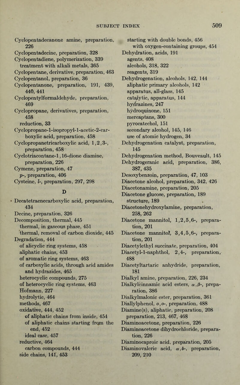 Cyclopentadecanone amine, preparation, 226 Cyclopentadecine, preparation, 328 Cyclopentadiene, polymerization, 339 treatment with alkali metals, 365 Cyclopentane, derivative, preparation, 463 Cyclopentanol, preparation, 36 Cyclopentanone, preparation, 191, 439, 440, 441 Cyclopentyl formaldehyde, preparation, 469 Cyclopropane, derivatives, preparation, 458 reduction, 33 Cyclopropane-l-isopropyl-l-acetic-2-car- boxylic acid, preparation, 458 Cyclopropanetricarboxylic acid, 1,2,3-, preparation, 458 Cyclotriacontane-1,16-dione diamine, preparation, 226 Cymene, preparation, 47 Tp-, preparation, 406 Cysteine, U, preparation, 297, 298 D • Decatetraenecarboxylic acid, preparation, 434 Decine, preparation, 326 Decomposition, thermal, 445 thermal, in gaseous phase, 451 'thermal, removal of carbon dioxide, 445 Degradation, 444 of alicyclic ring systems, 458 aliphatic chains, 453 of aromatic ring systems, 463 of carboxylic acids, through acid amides and hydrazides, 465 heterocyclic compounds, 275 of heterocyclic ring sj^stems, 463 Hofmann, 227 hydrolytic, 464 methods, 467 oxidative, 444, 452 of aliphatic chains from inside, 454 of aliphatic chains starting from the end, 452 ideal case, 457 reductive, 464 carbon compounds, 444 side chains, 141, 453 starting with double bonds, 456 with oxygen-containing groups, 454 Dehydration, acids, 191 agents, 408 alcohols, 318, 322 reagents, 319 Dehydrogenation, alcohols, 142, 144 aliphatic primary alcohols, 142 apparatus, all-glass, 145 cat^ytic, apparatus, 144 hydrazines, 247 hydroquinone, 151 mercaptans, 300 pyrocatechol, 151 secondary alcohol, 145, 146 use of atomic hydrogen, 34 Dehydrogenation catalyst, preparation, 145 Dehydrogenation method, Bouveault, 145 Dehydrogeranic acid, preparation, 386, 387, 435 Desoxybenzoin, preparation, 47, 103 Diacetone alcohol, preparation, 342, 426 Diacetonamine, preparation, 205 Diacetone glucose, preparation, 189 structure, 189 Diacetonehydroxylamine, preparation, 258, 262 Diacetone mannitol, 1,2,5,6-, prepara- tion, 201 Diacetone mannitol, 3,4,5,6-, prepara- tion, 201 Diacetylethyl succinate, preparation, 404 Diacetyl-l-naphthol, 2,4-, preparation, 488 Diacetyltartaric anhydride, preparation, 181 Dialkyl amine, preparation, 226, 234 Dialkylcinnamic acid esters, a,ß-, prepa- ration, 386 Dialkyhnalonic ester, preparation, 361 Diallylphenol, o,o-, preparation, 488 Diamine(s), aliphatic, preparation, 208 preparation, 213, 467, 468 Diaminoacetone, preparation, 226 Diaminoacetone dihydrochloride, prepara- tion, 226 Diaminocaproic acid, preparation, 205 Diaminovaleric acid, a,S-, preparation, 209, 210