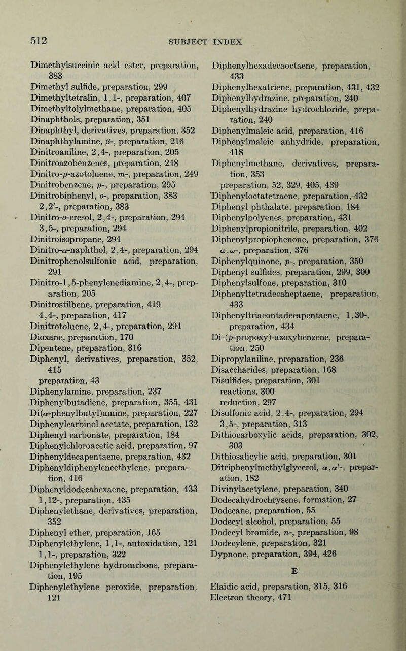 Dimethylsuccinic acid ester, preparation, 383 Dimethyl sulfide, preparation, 299 Dimethyltetralin, 1,1-, preparation, 407 Dimethyltolylmethane, preparation, 405 Dinaphthols, preparation, 351 Dinaphthyl, derivatives, preparation, 352 Dinaphthylamine, ß-, preparation, 216 Dinitroaniline, 2,4-, preparation, 205 Dinitroazobenzenes, preparation, 248 Dinitro-p-azotoluene, m-, preparation, 249 Dinitrobenzene, p-, preparation, 295 Dinitrobiphenyl, o-, preparation, 383 2,2'-, preparation, 383 Dinitro-o-cresol, 2,4-, preparation, 294 3,5-, preparation, 294 Dinitroisopropane, 294 Dinitro-a-naphthol, 2,4-, preparation, 294 Dinitrophenolsulfonic acid, preparation, 291 Dinitro-1,5-phenylenediamine, 2,4-, prep- aration, 205 Dinitrostilbene, preparation, 419 4,4-, preparation, 417 Dinitrotoluene, 2,4-, preparation, 294 Dioxane, preparation, 170 Dipentene, preparation, 316 Diphenyl, derivatives, preparation, 352, 415 preparation, 43 Diphenylamine, preparation, 237 Diphenylbutadiene, preparation, 355, 431 Di(a-phenylbutyl)amine, preparation, 227 Diphenylcarbinol acetate, preparation, 132 Diphenyl carbonate, preparation, 184 Diphenylchloroacetic acid, preparation, 97 Diphenyldecapentaene, preparation, 432 Diphenyldiphenyleneethylene, prepara- tion, 416 Diphenyldodecahexaene, preparation, 433 1,12-, preparation, 435 Diphenylethane, derivatives, preparation, 352 Diphenyl ether, preparation, 165 Diphenylethylene, 1,1-, autoxidation, 121 1,1-, preparation, 322 Diphenylethylene hydrocarbons, prepara- tion, 195 Diphenylethylene peroxide, preparation, 121 Diphenylhexadecaoctaene, preparation, 433 Diphenylhexatriene, preparation, 431, 432 Diphenylhydrazine, preparation, 240 Diphenylhydrazine hydrochloride, prepa- ration, 240 Diphenylmaleic acid, preparation, 416 Diphenylmaleic anhydride, preparation, 418 Diphenylmethane, derivatives, prepara- tion, 353 preparation, 52, 329, 405, 439 Tiiphenyloctatetraene, preparation, 432 Diphenyl phthalate, preparation, 184 Diphenylpolyenes, preparation, 431 Diphenylpropionitrile, preparation, 402 Diphenylpropiophenone, preparation, 376 a),cü-, preparation, 376 Diphenjdquinone, p-, preparation, 350 Diphenyl sulfides, preparation, 299, 300 Diphenylsulfone, preparation, 310 Diphenyltetradecaheptaene, preparation, 433 Diphenyltriacontadecapentaene, 1,30-, preparation, 434 Di-(p-propoxy)-azoxybenzene, prepara- tion, 250 Dipropylaniline, preparation, 236 Disaccharides, preparation, 168 Disulfides, preparation, 301 reactions, 300 reduction, 297 Disulfonic acid, 2,4-, preparation, 294 3,5-, preparation, 313 Dithiocarboxylic acids, preparation, 302, 303 Dithiosalicylic acid, preparation, 301 Ditriphenylmethylglycerol, a,a'-, prepar- ation, 182 Divinylacetylene, preparation, 340 Dodecahydrochrysene, formation, 27 Dodecane, preparation, 55 Dodecyl alcohol, preparation, 55 Dodecyl bromide, n-, preparation, 98 Dodecylene, preparation, 321 Dypnone, preparation, 394, 426 E Elaidic acid, preparation, 315, 316 Electron theory, 471