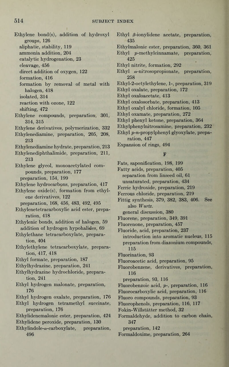 Ethylene bond(s), addition of hydroxyl groups, 126 ahphatic, stability, 119 ammonia addition, 204 catalytic hydrogenation, 23 cleavage, 456 direct addition of oxygen, 122 formation, 416 formation by removal of metal with halogen, 418 isolated, 314 reaction with ozone, 122 shifting, 472 Ethylene compounds, preparation, 301, 314, 315 Ethylene derivatives, polymerization, 332 Ethylenediamine, preparation, 205, 208, 213 Ethylenediamine hydrate, preparation, 213 Ethylenediphthalimide, preparation, 211, 213 Ethylene glycol, monoacetylated com- pounds, preparation, 177 preparation, 154, 199 Ethylene hydrocarbons, preparation, 417 Ethylene oxide (s), formation from ethyl- ene derivatives, 122 preparation, 168, 456, 483, 492, 495 Ethylenetetracarboxylic acid ester, prepa- ration, 418 Ethylenic bonds, addition of halogen, 59 addition of hydrogen hypohalides, 69 Ethylethane tetracarboxylate, prepara- tion, 404 Ethylethylene tetracarboxylate, prepara- tion, 417, 418 Ethyl formate, preparation, 187 Ethylhydrazine, preparation, 241 Ethylhydrazine hydrochloride, prepara- tion, 241 Ethyl hydrogen malonate, preparation, 176 Ethyl hydrogen oxalate, preparation, 176 Ethyl hydrogen tetramethyl succinate, preparation, 176 Ethylidenemalonic ester, preparation, 424 Ethylidene peroxide, preparation, 130 Ethylindole-a-carboxylate, preparation, 496 Ethyl ß-ionylidene acetate, preparation, 435 Ethylmalonic ester, preparation, 360, 361 Ethyl p-methylcinnamate, preparation, 425 Ethyl nitrite, formation, 292 Ethyl a-nitrosopropionate, preparation, 258 Ethyl-2-octylethylene, 1-, preparation, 319 Ethyl oxalate, preparation, 172 Ethyl oxaloacetate, 413 Ethyl oxalosorbate, preparation, 413 Ethyl oxalyl chloride, formation, 105 Ethyl oxamate, preparation, 272 Ethyl phenyl ketone, preparation, 364 Ethylphenylnitrosamine, preparation, 232 Ethyl p-n-propylphenyl glyoxylate, prepa- ration, 447 Expansion of rings, 494 F Fats, saponification, 198, 199 Fatty acids, preparation, 405 separation from linseed oil, 61 unsaturated, preparation, 434 Ferric hydroxide, preparation, 219 Ferrous chloride, preparation, 219 Fittig synthesis, 379, 382, 383, 406. See also Wurtz. general discussion, 380 Fluorene, preparation, 349, 391 Fluorenone, preparation, 457 Fluoride, acid, preparation, 237 introduction into aromatic nucleus, 115 preparation from diazonium compounds, 115 Fluorination, 93 Fluoroacetic acid, preparation, 95 Fluorobenzene, derivatives, preparation, 116 preparation, 93, 116 Fluorobenzoic acid, p-, preparation, 116 Fluorocarboxylic acid, preparation, 116 Fluoro compounds, preparation, 93 Fluorophenols, preparation, 116, 117 Fokin-Willstatter method, 32 Formaldehyde, addition to carbon chain, 347 preparation, 142 Formaldoxirae, preparation, 264