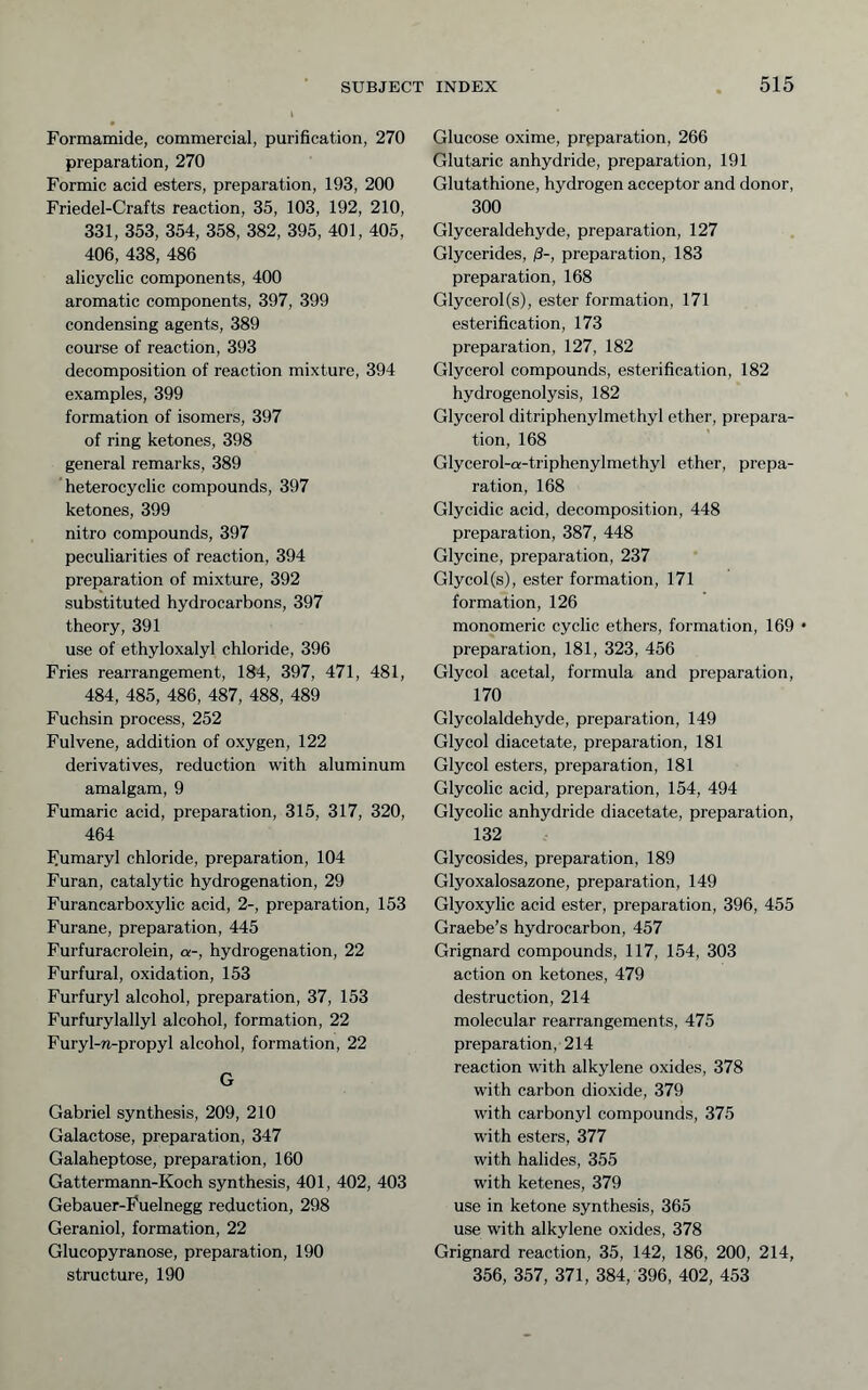 Formamide, commercial, purification, 270 preparation, 270 Formic acid esters, preparation, 193, 200 Friedel-Crafts reaction, 35, 103, 192, 210, 331, 353, 354, 358, 382, 395, 401, 405, 406, 438, 486 alicyclic components, 400 aromatic components, 397, 399 condensing agents, 389 course of reaction, 393 decomposition of reaction mixture, 394 examples, 399 formation of isomers, 397 of ring ketones, 398 general remarks, 389 heterocyclic compounds, 397 ketones, 399 nitro compounds, 397 peculiarities of reaction, 394 preparation of mixture, 392 substituted hydrocarbons, 397 theory, 391 use of ethyloxalyl chloride, 396 Fries rearrangement, 184, 397, 471, 481, 484, 485, 486, 487, 488, 489 Fuchsin process, 252 Fulvene, addition of oxygen, 122 derivatives, reduction with aluminum amalgam, 9 Fumaric acid, preparation, 315, 317, 320, 464 F^umaryl chloride, preparation, 104 Furan, catalytic hydrogenation, 29 Furancarboxylic acid, 2-, preparation, 153 Furane, preparation, 445 Furfuracrolein, a-, hydrogenation, 22 Furfural, oxidation, 153 Furfuryl alcohol, preparation, 37, 153 Furfurylallyl alcohol, formation, 22 Furyl-w-propyl alcohol, formation, 22 G Gabriel synthesis, 209, 210 Galactose, preparation, 347 Galaheptose, preparation, 160 Gattermann-Koch synthesis, 401, 402, 403 Gebauer-Fuelnegg reduction, 298 Geraniol, formation, 22 Glucopyranose, preparation, 190 structure, 190 Glucose oxime, preparation, 266 Glutaric anhydride, preparation, 191 Glutathione, hydrogen acceptor and donor, 300 Glyceraldehyde, preparation, 127 Glycerides, /3-, preparation, 183 preparation, 168 Glycerol (s), ester formation, 171 esterification, 173 preparation, 127, 182 Glycerol compounds, esterification, 182 hydrogenolysis, 182 Glycerol ditriphenylmethyl ether, prepara- tion, 168 Glycerol-a-triphenylmethyl ether, prepa- ration, 168 Glycidic acid, decomposition, 448 preparation, 387, 448 Glycine, preparation, 237 Glycol(s), ester formation, 171 formation, 126 monomeric cyclic ethers, formation, 169 • preparation, 181, 323, 456 Glycol acetal, formula and preparation, 170 Glycolaldehyde, preparation, 149 Glycol diacetate, preparation, 181 Glycol esters, preparation, 181 Glycolic acid, preparation, 154, 494 Glycolic anhydride diacetate, preparation, 132 Glycosides, preparation, 189 Glyoxalosazone, preparation, 149 Glyoxylic acid ester, preparation, 396, 455 Graebe’s hydrocarbon, 457 Grignard compounds, 117, 154, 303 action on ketones, 479 destruction, 214 molecular rearrangements, 475 preparation, 214 reaction with alkylene oxides, 378 with carbon dioxide, 379 with carbonyl compounds, 375 with esters, 377 with halides, 355 with ketenes, 379 use in ketone synthesis, 365 use with alkylene oxides, 378 Grignard reaction, 35, 142, 186, 200, 214, 356, 357, 371, 384, 396, 402, 453