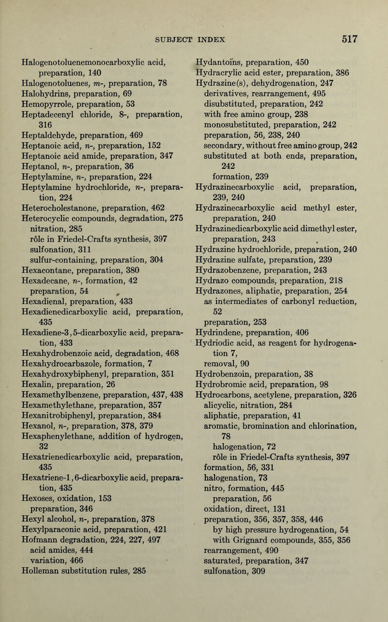 Halogenotoluenemonocarboxylic acid, preparation, 140 Halogenotoluenes, m-, preparation, 78 Halohydrins, preparation, 69 Hemopyrrole, preparation, 53 Heptadecenyl chloride, 8-, preparation, 316 Heptaldehyde, preparation, 469 Heptanoic acid, n-, preparation, 152 Heptanoic acid amide, preparation, 347 Heptanol, n-, preparation, 36 Heptylamine, n-, preparation, 224 Heptylamine hydrochloride, n-, prepara- tion, 224 Heterocholestanone, preparation, 462 Heterocyclic compounds, degradation, 275 nitration, 285 role in Friedel-Crafts synthesis, 397 sulfonation, 311 sulfur-containing, preparation, 304 Hexacontane, preparation, 380 Hexadecane, n-, formation, 42 preparation, 54 , Hexadienal, preparation, 433 Hexadienedicarboxylic acid, preparation, 435 Hexadiene-3,5-dicarboxylic acid, prepara- tion, 433 Hexahydrobenzoic acid, degradation, 468 Hexahydrocarbazole, formation, 7 Hexahydroxybiphenyl, preparation, 351 Hexahn, preparation, 26 Hexamethylbenzene, preparation, 437, 438 Hexamethylethane, preparation, 357 Hexanitrobiphenyl, preparation, 384 Hexanol, n-, preparation, 378, 379 Hexaphenylethane, addition of hydrogen, 32 Hexatrienedicarboxylic acid, preparation, 435 Hexatriene-1,6-dicarboxylic acid, prepara- tion, 435 Hexoses, oxidation, 153 preparation, 346 Hexyl alcohol, n-, preparation, 378 Hexylparaconic acid, preparation, 421 Hofmann degradation, 224, 227, 497 acid amides, 444 variation, 466 Holleman substitution rules, 285 Hydantoi'ns, preparation, 450 Hydracrylic acid ester, preparation, 386 Hydrazine (s), dehydrogenation, 247 derivatives, rearrangement, 495 disubstituted, preparation, 242 with free amino group, 238 monosubstituted, preparation, 242 preparation, 56, 238, 240 secondary, without free amino group, 242 substituted at both ends, preparation, 242 formation, 239 Hydrazinecarboxylic acid, preparation, 239, 240 Hydrazinecarboxylic acid methyl ester, preparation, 240 Hydrazinedicarboxylic acid dimethyl ester, preparation, 243 Hydrazine hydrochloride, preparation, 240 Hydrazine sulfate, preparation, 239 Hydrazobenzene, preparation, 243 Hydrazo compounds, preparation, 218 Hydrazones, aliphatic, preparation, 254 as intermediates of carbonyl reduction, 52 preparation, 253 Hydrindene, preparation, 406 Hydriodic acid, as reagent for hydrogena- tion 7, removal, 90 Hydrobenzoin, preparation, 38 Hydrobromic acid, preparation, 98 Hydrocarbons, acetylene, preparation, 326 alicychc, nitration, 284 aUphatic, preparation, 41 aromatic, bromination and chlorination, 78 halogenation, 72 r61e in Friedel-Crafts synthesis, 397 formation, 56, 331 halogenation, 73 nitro, formation, 445 preparation, 56 oxidation, direct, 131 preparation, 356, 357, 358, 446 by high pressure hydrogenation, 54 with Grignard compounds, 355, 356 rearrangement, 490 saturated, preparation, 347 sulfonation, 309