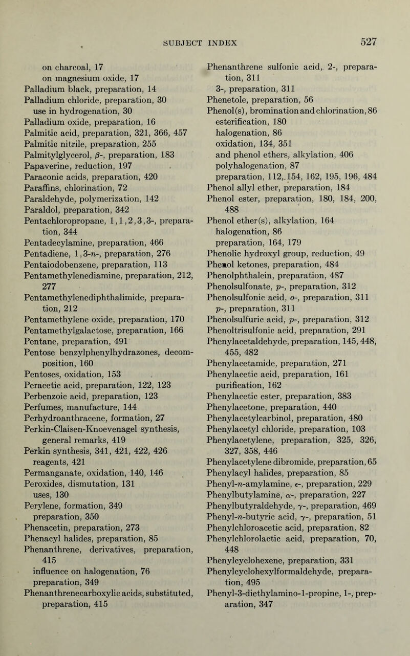 on charcoal, 17 on magnesium oxide, 17 Palladium black, preparation, 14 Palladium chloride, preparation, 30 use in hydrogenation, 30 Palladium oxide, preparation, 16 Palmitic acid, preparation, 321, 366, 457 Palmitic nitrile, preparation, 255 Palmitylglycerol, ß-, preparation, 183 Papaverine, reduction, 197 Paraconic acids, preparation, 420 Paraffins, chlorination, 72 Paraldehyde, polymerization, 142 Paraldol, preparation, 342 Pentachloropropane, 1,1,2,3,3-, prepara- tion, 344 Pentadecylamine, preparation, 466 Pentadiene, 1,3-n-, preparation, 276 Pentaiodobenzene, preparation, 113 Pentamethylenediamine, preparation, 212, 277 Pentamethylenediphthalimide, prepara- tion, 212 Pentamethylene oxide, preparation, 170 Pentamethylgalactose, preparation, 166 Pentane, preparation, 491 Pentose benzylphenylhydrazones, decom- position, 160 Pentoses, oxidation, 153 Peracetic acid, preparation, 122, 123 Perbenzoic acid, preparation, 123 Perfumes, manufacture, 144 Perhydroanthracene, formation, 27 Perkin-Claisen-Knoevenagel synthesis, general remarks, 419 Perkin synthesis, 341, 421, 422, 426 reagents, 421 Permanganate, oxidation, 140, 146 Peroxides, dismutation, 131 uses, 130 Perylene, formation, 349 preparation, 350 Phenacetin, preparation, 273 Phenacyl halides, preparation, 85 Phenanthrene, derivatives, preparation, 415 influence on halogenation, 76 preparation, 349 Phenanthrenecarboxylic acids, substituted, preparation, 415 Phenanthrene sulfonic acid, 2-, prepara- tion, 311 3-, preparation, 311 Phenetole, preparation, 56 Phenol(s), bromination and chlorination, 86 esterifleation, 180 halogenation, 86 oxidation, 134, 351 and phenol ethers, alkylation, 406 polyhalogenation, 87 preparation, 112,. 154, 162, 195, 196, 484 Phenol allyl ether, preparation, 184 Phenol ester, preparation, 180, 184, 200, 488 Phenol ether(s), alkylation, 164 halogenation, 86 preparation, 164, 179 Phenolic hydroxyl group, reduction, 49 Phemol ketones, preparation, 484 Phenolphthalein, preparation, 487 Phenolsulfonate, p-, preparation, 312 Phenolsulfonic acid, o-, preparation, 311 p-, preparation, 311 Phenolsulfuric acid, p-, preparation, 312 Phenoltrisulfonic acid, preparation, 291 Phenylacetaldehyde, preparation, 145,448, 455, 482 Phenylacetamide, preparation, 271 Phenylacetic acid, preparation, 161 purification, 162 Phenylacetic ester, preparation, 383 Phenylacetone, preparation, 440 Phenylacetylcarbinol, preparation, 480 Phenylacetyl chloride, preparation, 103 Phenylacetylene, preparation, 325, 326, 327, 358, 446 Phenylacetylene dibromide, preparation, 65 Phenylacyl halides, preparation, 85 Phenyl-w-amylamine, e-, preparation, 229 Phenylbutylamine, a-, preparation, 227 Phenylbutyraldehyde, y-, preparation, 469 Phenyl-n-butyric acid, y-, preparation, 51 Phenylchloroacetic acid, preparation, 82 Phenylchlorolactic acid, preparation, 70, 448 Phenylcyclohexene, preparation, 331 Phenylcyclohexylformaldehyde, prepara- tion, 495 Phenyl-3-diethylamino-l-propine, 1-, prep- aration, 347