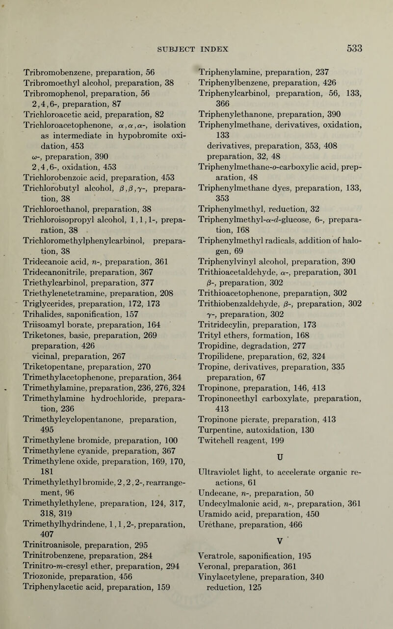 Tribromobenzene, preparation, 56 Tribromoethyl alcohol, preparation, 38 Tribromophenol, preparation, 56 2,4,6-, preparation, 87 Trichloroacetic acid, preparation, 82 Trichloroacetophenone, a,a,a-, isolation as intermediate in hypobromite oxi- dation, 453 C0-, preparation, 390 2,4,6-, oxidation, 453 Trichlorobenzoic acid, preparation, 453 Trichlorobutyl alcohol, ß,ß,y-, prepara- tion, 38 Trichloroethanol, preparation, 38 Trichloroisopropyl alcohol, 1,1,1-, prepa- ration, 38 Trichloromethylphenylcarbinol, prepara- tion, 38 Tridecanoic acid, n-, preparation, 361 Tridecanonitrile, preparation, 367 Triethylcarbinol, preparation, 377 Triethylenetetramine, preparation, 208 Triglycerides, preparation, 172, 173 Trihalides, saponification, 157 Triisoamyl borate, preparation, 164 Triketones, basic, preparation, 269 preparation, 426 vicinal, preparation, 267 Triketopentane, preparation, 270 Trimethylacetophenone, preparation, 364 Trimethylamine, preparation, 236,276, 324 Trimethylamine hydrochloride, prepara- tion, 236 Trimethylcyclopentanone, preparation, 495 Trimethylene bromide, preparation, 100 Trimethylene cyanide, preparation, 367 Trimethylene oxide, preparation, 169, 170, 181 Trimethylethyl bromide, 2,2,2-, rearrange- ment, 96 Trimethylethylene, preparation, 124, 317, 318, 319 Trimethylhydrindene, 1,1,2-, preparation, 407 Trinitroanisole, preparation, 295 Trinitrobenzene, preparation, 284 Trinitro-m-cresyl ether, preparation, 294 Triozonide, preparation, 456 Triphenylacetic acid, preparation, 159 Triphenylamine, preparation, 237 Triphenylbenzene, preparation, 426 Triphenylcarbinol, preparation, 56, 133, 366 Triphenylethanone, preparation, 390 Triphenylmethane, derivatives, oxidation, 133 derivatives, preparation, 353, 408 preparation, 32, 48 Triphenylmethane-o-carboxylic acid, prep- aration, 48 Triphenylmethane dyes, preparation, 133, 353 Triphenylmethyl, reduction, 32 Triphenylmethyl-a-d-glucose, 6-, prepara- tion, 168 Triphenylmethyl radicals, addition of halo- gen, 69 Triphenylvinyl alcohol, preparation, 390 Trithioacetaldehyde, a-, preparation, 301 ß-, preparation, 302 Trithioacetophenone, preparation, 302 Trithiobenzaldehyde, ß-, preparation, 302 7-, preparation, 302 Tritridecylin, preparation, 173 Trityl ethers, formation, 168 Tropidine, degradation, 277 Tropilidene, preparation, 62, 324 Tropine, derivatives, preparation, 335 preparation, 67 Tropinone, preparation, 146, 413 Tropinoneethyl carboxylate, preparation, 413 Tropinone picrate, preparation, 413 Turpentine, autoxidation, 130 Twitchell reagent, 199 U Ultraviolet light, to accelerate organic re- actions, 61 Undecane, w-, preparation, 50 Undecylmalonic acid, n-, preparation, 361 Uramido acid, preparation, 450 Urethane, preparation, 466 V Veratrole, saponification, 195 Veronal, preparation, 361 Vinylacetylene, preparation, 340 reduction, 125