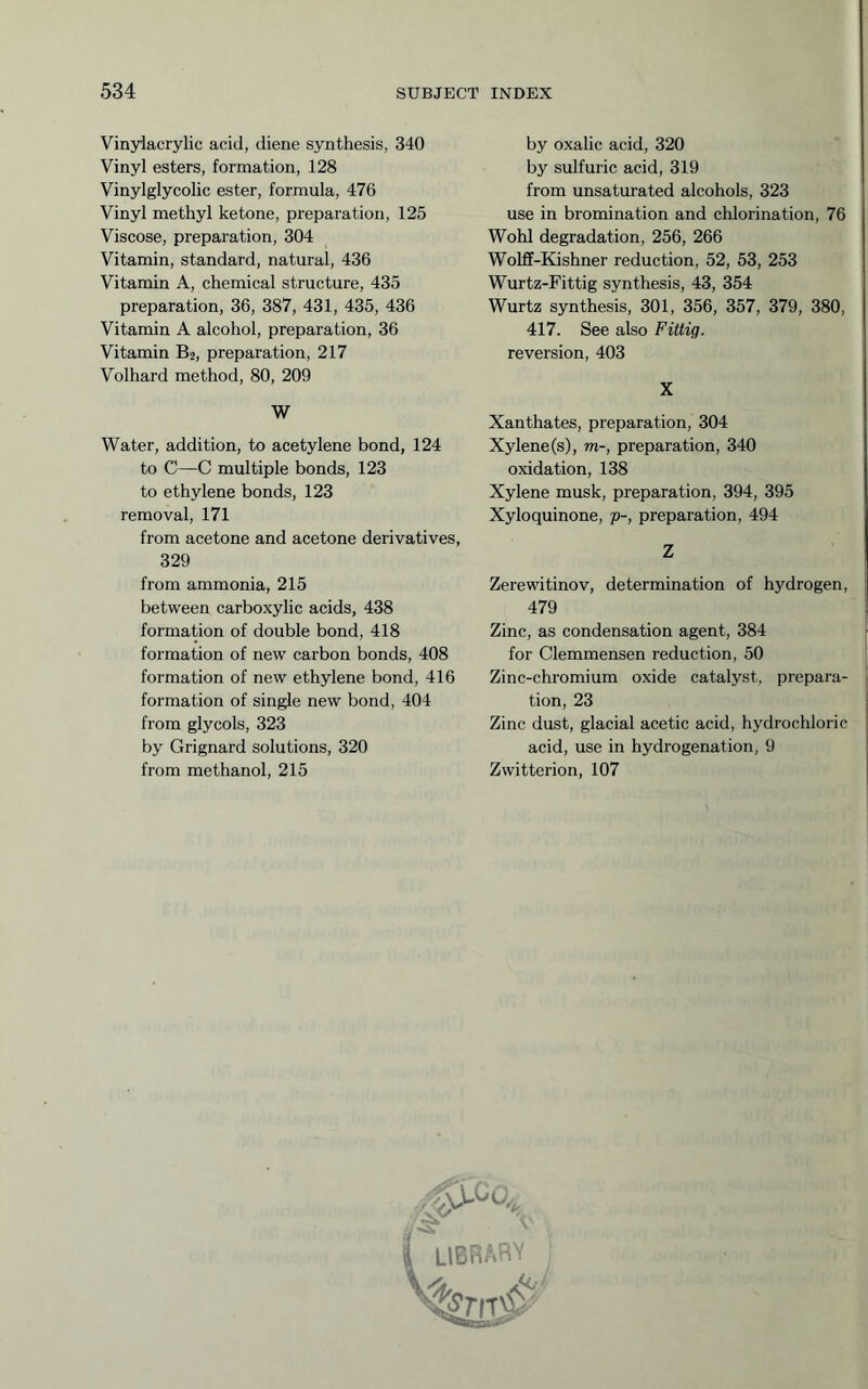 Vinylacrylic acid, diene synthesis, 340 Vinyl esters, formation, 128 Vinylglycolic ester, formula, 476 Vinyl methyl ketone, preparation, 125 Viscose, preparation, 304 Vitamin, standard, natural, 436 Vitamin A, chemical structure, 435 preparation, 36, 387, 431, 435, 436 Vitamin A alcohol, preparation, 36 Vitamin B2, preparation, 217 Volhard method, 80, 209 W Water, addition, to acetylene bond, 124 to C—C multiple bonds, 123 to ethylene bonds, 123 removal, 171 from acetone and acetone derivatives, 329 from ammonia, 215 between carboxylic acids, 438 formation of double bond, 418 formation of new carbon bonds, 408 formation of new ethylene bond, 416 formation of single new bond, 404 from glycols, 323 by Grignard solutions, 320 from methanol, 215 by oxalic acid, 320 by sulfuric acid, 319 from unsaturated alcohols, 323 use in bromination and chlorination, 76 Wohl degradation, 256, 266 Wolff-Kishner reduction, 52, 53, 253 Wurtz-Fittig synthesis, 43, 354 Wurtz synthesis, 301, 356, 357, 379, 380, 417. See also Fittig. reversion, 403 X Xanthates, preparation, 304 Xylene (s), m-, preparation, 340 oxidation, 138 Xylene musk, preparation, 394, 395 Xyloquinone, p-, preparation, 494 Z Zerewitinov, determination of hydrogen, 479 Zinc, as condensation agent, 384 for Clemmensen reduction, 50 Zinc-chromium oxide catalyst, prepara- tion, 23 Zinc dust, glacial acetic acid, hydrochloric acid, use in hydrogenation, 9 Zwitterion, 107