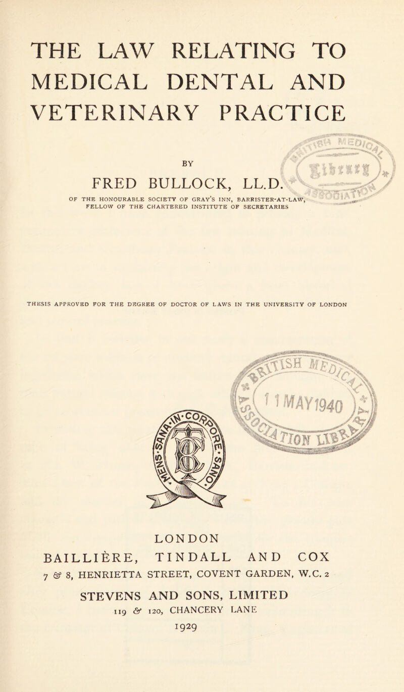 THE LAW RELATING TO MEDICAL DENTAL AND VETERINARY PRACTICE BY FRED BULLOCK, LL.D. OF THE HONOURABLE SOCIETY OF GRAY’S INN, BARRISTER-AT-LAW, FELLOW OF THE CHARTERED INSTITUTE OF SECRETARIES „ p \ ^ sf \ » v tt t IS i A I / THESIS APPROVED FOR THE DEGREE OF DOCTOR OF LAWS IN THE UNIVERSITY OF LONDON LONDON BAILLIERE, TINDALL AND COX 7 & 8, HENRIETTA STREET, COVENT GARDEN, W.C. 2 STEVENS AND SONS, LIMITED 119 & 120, CHANCERY LANE 1929