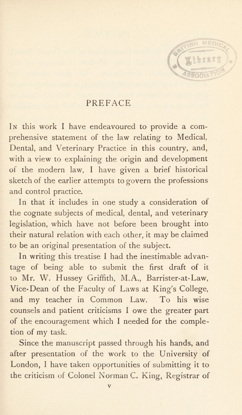 \p In this work I have endeavoured to provide a com- prehensive statement of the law relating to Medical, Dental, and Veterinary Practice in this country, and, with a view to explaining the origin and development of the modern law, 1 have given a brief historical sketch of the earlier attempts to govern the professions and control practice. In that it includes in one study a consideration of the cognate subjects of medical, dental, and veterinary legislation, which have not before been brought into their natural relation with each other, it may be claimed to be an original presentation of the subject. In writing this treatise I had the inestimable advan- tage of being able to submit the first draft of it to Mr. W. Hussey Griffith, M.A., Barrister-at-Law, Vice-Dean of the Faculty of Laws at King’s College, and my teacher in Common Law. To his wise counsels and patient criticisms I owe the greater part of the encouragement which I needed for the comple- tion of my task. Since the manuscript passed through his hands, and after presentation of the work to the University of London, I have taken opportunities of submitting it to the criticism of Colonel Norman C. King, Registrar of