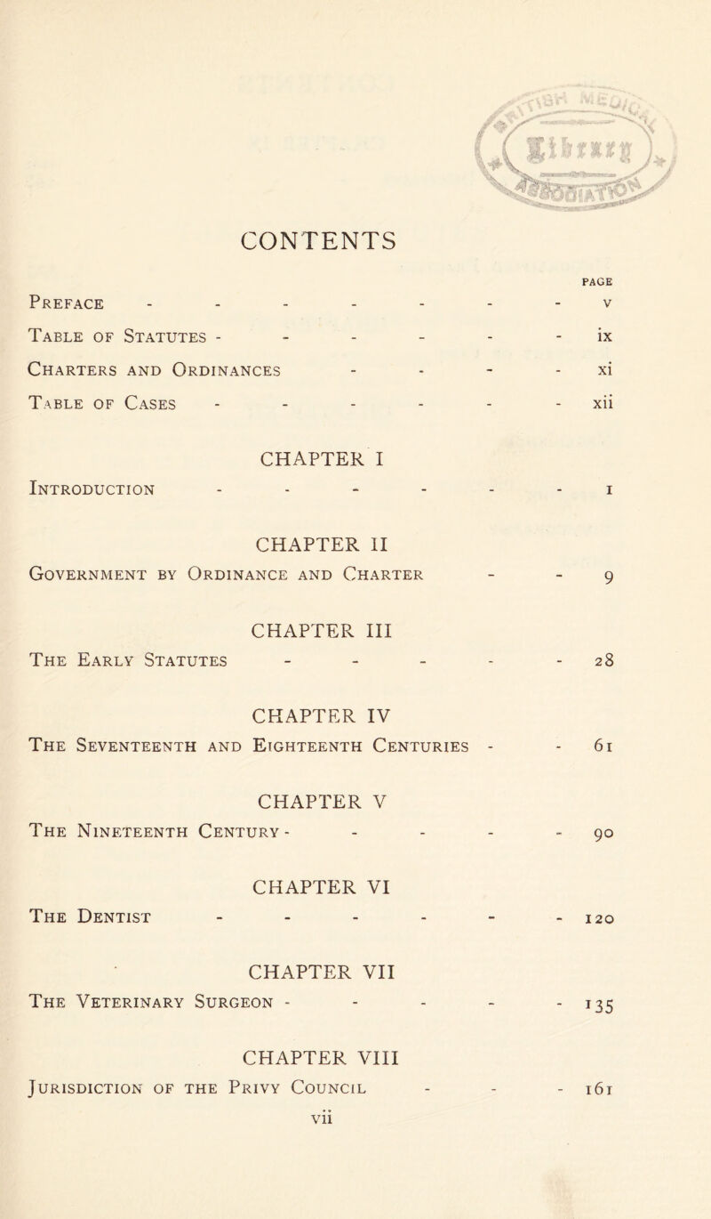 PAGE Preface ------- v Table of Statutes - - - - - ix Charters and Ordinances - - - - xi Table of Cases - - - - - xii CHAPTER I Introduction ------ i CHAPTER II Government by Ordinance and Charter - 9 CHAPTER III The Early Statutes - - - - - 28 CHAPTER IV The Seventeenth and Eighteenth Centuries - - 61 CHAPTER V The Nineteenth Century- - - - 90 CHAPTER VI The Dentist - - - - - - 120 CHAPTER VII The Veterinary Surgeon - - - - 135 CHAPTER VIII Jurisdiction of the Privy Council - - - 161 • •
