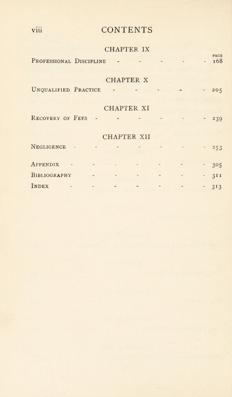 CHAPTER IX PAGE Professional Discipline - - - - - 168 CHAPTER X Unqualified Practice - 205 CHAPTER XI Recovery of Fees ------ 239 CHAPTER XII Negligence - - - - - - - 253 Appendix ------- 305 Bibliography - - - - - - 30 Index - - - - - - - 313
