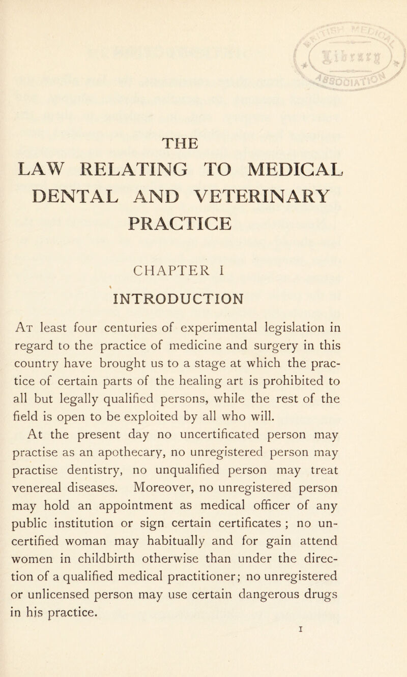 THE LAW RELATING TO MEDICAL DENTAL AND VETERINARY PRACTICE CHAPTER I INTRODUCTION At least four centuries of experimental legislation in regard to the practice of medicine and surgery in this country have brought us to a stage at which the prac- tice of certain parts of the healing art is prohibited to all but legally qualified persons, while the rest of the field is open to be exploited by all who will. At the present day no uncertificated person may practise as an apothecary, no unregistered person may practise dentistry, no unqualified person may treat venereal diseases. Moreover, no unregistered person may hold an appointment as medical officer of any public institution or sign certain certificates ; no un- certified woman may habitually and for gain attend women in childbirth otherwise than under the direc- tion of a qualified medical practitioner; no unregistered or unlicensed person may use certain dangerous drugs in his practice.