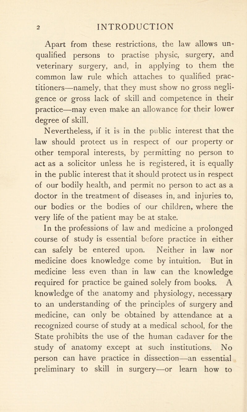 Apart from these restrictions, the law allows un- qualified persons to practise physic, surgery, and veterinary surgery, and, in applying to them the common law rule which attaches to qualified prac- titioners—namely, that they must show no gross negli- gence or gross lack of skill and competence in their practice—may even make an allowance for their lower degree of skill. Nevertheless, if it is in the public interest that the law should protect us in respect of our property or other temporal interests, by permitting no person to act as a solicitor unless he is registered, it is equally in the public interest that it should protect us in respect of our bodily health, and permit no person to act as a doctor in the treatment of diseases in, and injuries to, our bodies or the bodies of our children, where the very life of the patient may be at stake. In the professions of law and medicine a prolonged course of study is essential before practice in either can safely be entered upon. Neither in law nor medicine does knowledge come by intuition. But in medicine less even than in law can the knowledge required for practice be gained solely from books. A knowledge of the anatomy and physiology, necessary to an understanding of the principles of surgery and medicine, can only be obtained by attendance at a recognized course of study at a medical school, for the State prohibits the use of the human cadaver for the study of anatomy except at such institutions. No person can have practice in dissection—an essential preliminary to skill in surgery—or learn how to