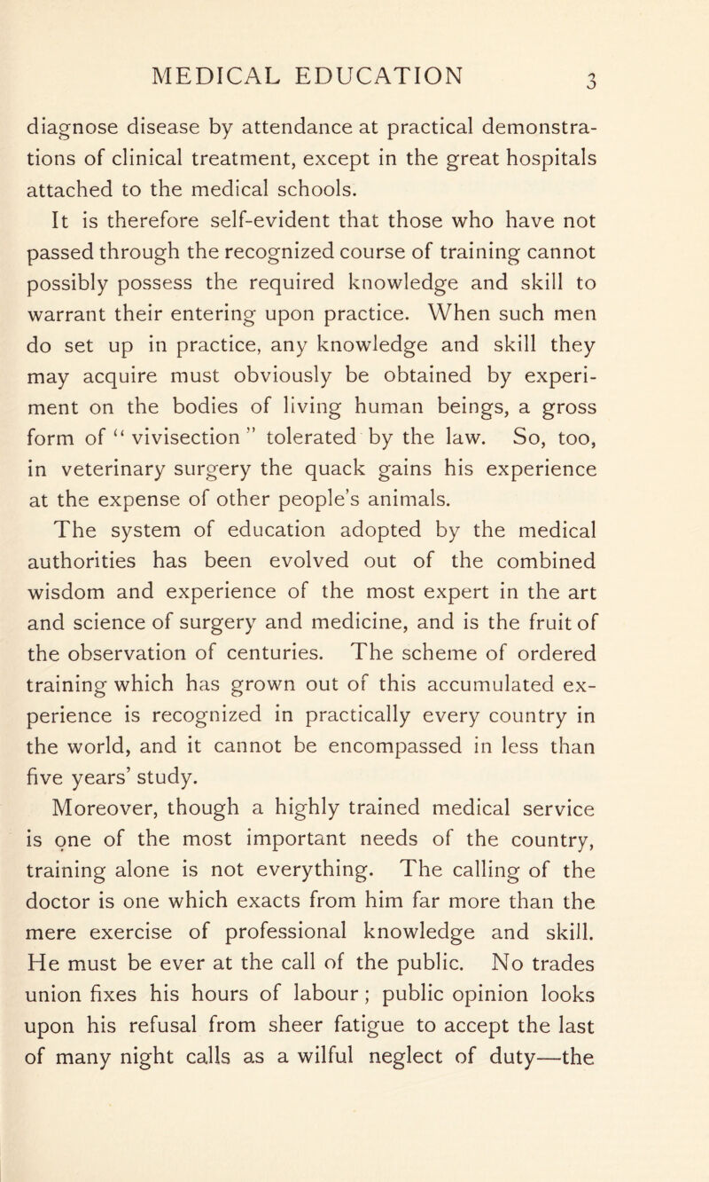 MEDICAL EDUCATION 'y J diagnose disease by attendance at practical demonstra- tions of clinical treatment, except in the great hospitals attached to the medical schools. It is therefore self-evident that those who have not passed through the recognized course of training cannot possibly possess the required knowledge and skill to warrant their entering upon practice. When such men do set up in practice, any knowledge and skill they may acquire must obviously be obtained by experi- ment on the bodies of living human beings, a gross form of “ vivisection ” tolerated by the law. So, too, in veterinary surgery the quack gains his experience at the expense of other people’s animals. The system of education adopted by the medical authorities has been evolved out of the combined wisdom and experience of the most expert in the art and science of surgery and medicine, and is the fruit of the observation of centuries. The scheme of ordered training which has grown out of this accumulated ex- perience is recognized in practically every country in the world, and it cannot be encompassed in less than five years’ study. Moreover, though a highly trained medical service is one of the most important needs of the country, training alone is not everything. The calling of the doctor is one which exacts from him far more than the mere exercise of professional knowledge and skill. He must be ever at the call of the public. No trades union fixes his hours of labour ; public opinion looks upon his refusal from sheer fatigue to accept the last of many night calls as a wilful neglect of duty—the