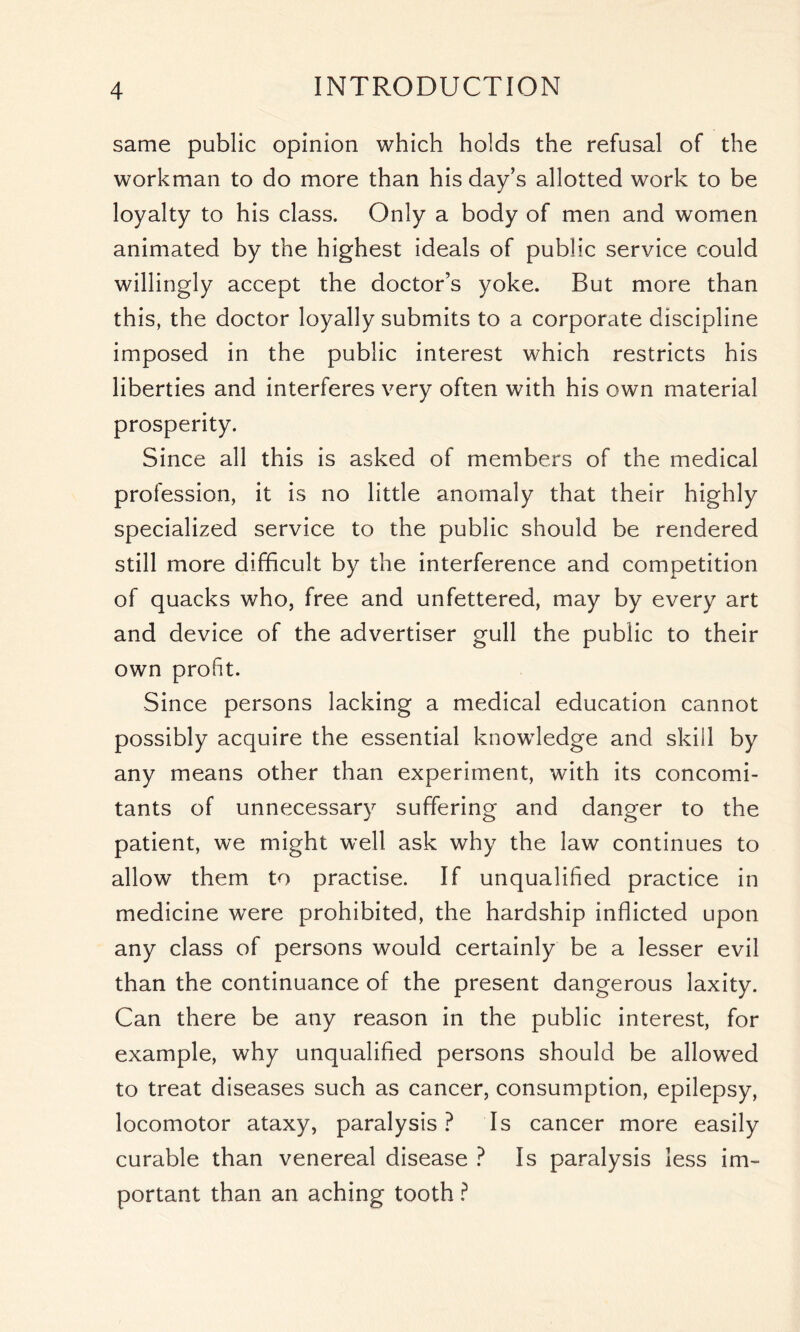 same public opinion which holds the refusal of the workman to do more than his day’s allotted work to be loyalty to his class. Only a body of men and women animated by the highest ideals of public service could willingly accept the doctor’s yoke. But more than this, the doctor loyally submits to a corporate discipline imposed in the public interest which restricts his liberties and interferes very often with his own material prosperity. Since all this is asked of members of the medical profession, it is no little anomaly that their highly specialized service to the public should be rendered still more difficult by the interference and competition of quacks who, free and unfettered, may by every art and device of the advertiser gull the public to their own profit. Since persons lacking a medical education cannot possibly acquire the essential knowledge and skill by any means other than experiment, with its concomi- tants of unnecessary suffering and danger to the patient, we might well ask why the law continues to allow them to practise. If unqualified practice in medicine were prohibited, the hardship inflicted upon any class of persons would certainly be a lesser evil than the continuance of the present dangerous laxity. Can there be any reason in the public interest, for example, why unqualified persons should be allowed to treat diseases such as cancer, consumption, epilepsy, locomotor ataxy, paralysis? Is cancer more easily curable than venereal disease ? Is paralysis less im- portant than an aching tooth ?