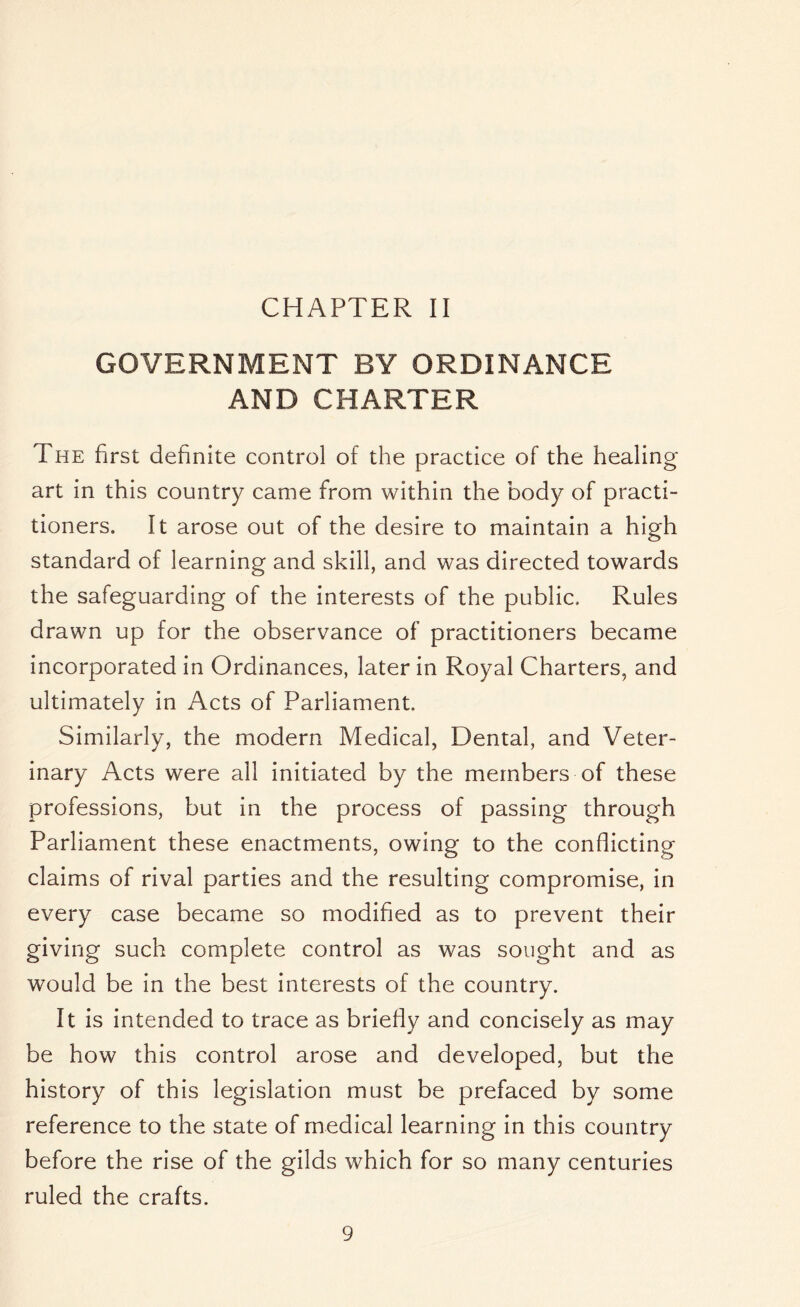 CHAPTER II GOVERNMENT BY ORDINANCE AND CHARTER The first definite control of the practice of the healing- art in this country came from within the body of practi- tioners. It arose out of the desire to maintain a high standard of learning and skill, and was directed towards the safeguarding of the interests of the public. Rules drawn up for the observance of practitioners became incorporated in Ordinances, later in Royal Charters, and ultimately in Acts of Parliament, Similarly, the modern Medical, Dental, and Veter- inary Acts were all initiated by the members of these professions, but in the process of passing through Parliament these enactments, owing to the conflicting claims of rival parties and the resulting compromise, in every case became so modified as to prevent their giving such complete control as was sought and as would be in the best interests of the country. It is intended to trace as briefly and concisely as may be how this control arose and developed, but the history of this legislation must be prefaced by some reference to the state of medical learning in this country before the rise of the gilds which for so many centuries ruled the crafts.