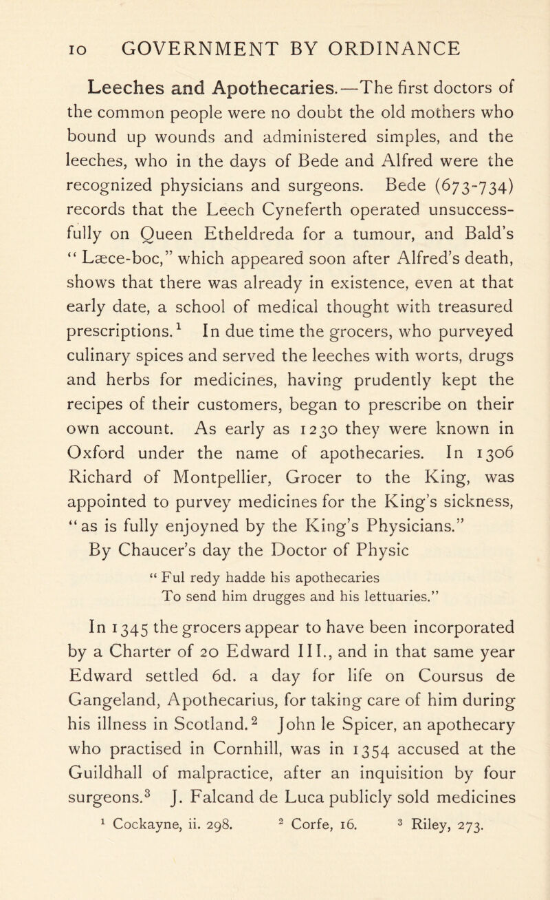 Leeches and Apothecaries.—The first doctors of the common people were no doubt the old mothers who bound up wounds and administered simples, and the leeches, who in the days of Bede and Alfred were the recognized physicians and surgeons. Bede (673-734) records that the Leech Cyneferth operated unsuccess- fully on Queen Etheldreda for a tumour, and Bald’s “ Laece-boc,” which appeared soon after Alfred’s death, shows that there was already in existence, even at that early date, a school of medical thought with treasured prescriptions.1 In due time the grocers, who purveyed culinary spices and served the leeches with worts, drugs and herbs for medicines, having prudently kept the recipes of their customers, began to prescribe on their own account. As early as 1230 they were known in Oxford under the name of apothecaries. In 1306 Richard of Montpellier, Grocer to the King, was appointed to purvey medicines for the King’s sickness, “as is fully enjoyned by the King’s Physicians.” By Chaucer’s day the Doctor of Physic “ Ful redy hadde his apothecaries To send him drugges and his lettuaries.’’ In 1345 the grocers appear to have been incorporated by a Charter of 20 Edward III., and in that same year Edward settled 6d. a day for life on Coursus de Gangeland, Apothecarius, for taking care of him during his illness in Scotland.2 John le Spicer, an apothecary who practised in Cornhill, was in 1354 accused at the Guildhall of malpractice, after an inquisition by four surgeons.3 J. Falcand de Luca publicly sold medicines