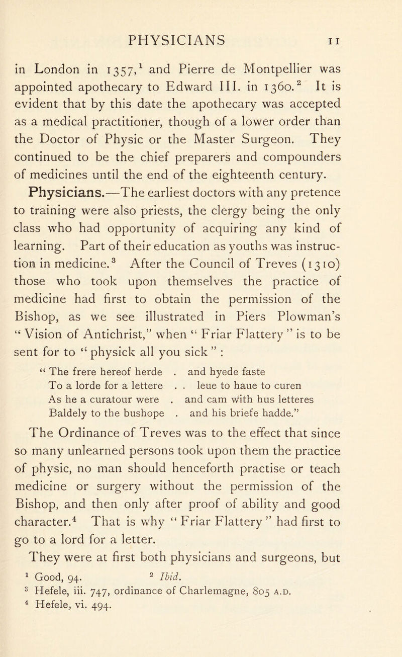 in London in 1357,1 and Pierre de Montpellier was appointed apothecary to Edward III. in 1360.2 It is evident that by this date the apothecary was accepted as a medical practitioner, though of a lower order than the Doctor of Physic or the Master Surgeon. They continued to be the chief preparers and compounders of medicines until the end of the eighteenth century. Physicians.—The earliest doctors with any pretence to training were also priests, the clergy being the only class who had opportunity of acquiring any kind of learning. Part of their education as youths was instruc- tion in medicine.3 After the Council of Treves (13 io) those who took upon themselves the practice of medicine had first to obtain the permission of the Bishop, as we see illustrated in Piers Plowman’s “ Vision of Antichrist,” when “ Friar Flattery ” is to be sent for to “ physick all you sick ” : <£ The frere hereof herde . and hyede faste To a lorde for a lettere . . leue to haue to curen As he a curatour were . and cam with hus letteres Baldely to the bushope . and his briefe hadde.” The Ordinance of Treves was to the effect that since so many unlearned persons took upon them the practice of physic, no man should henceforth practise or teach medicine or surgery without the permission of the Bishop, and then only after proof of ability and good character.4 That is why “ Friar Flattery ” had first to go to a lord for a letter. They were at first both physicians and surgeons, but 1 Good, 94. 2 Ilid. 3 Hefele, iii. 747, ordinance of Charlemagne, 805 a.d. 4 Hefele, vi. 494.