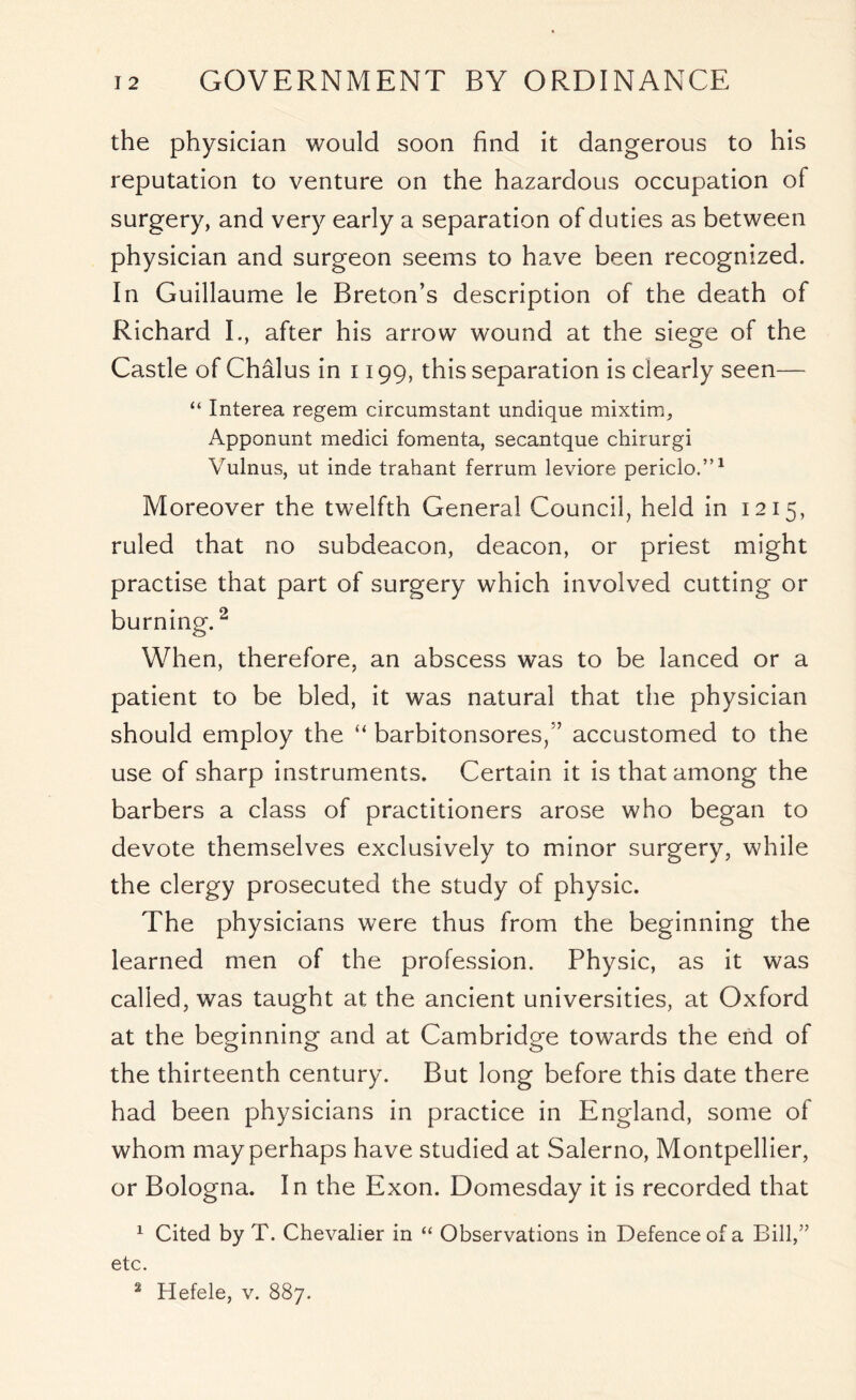 the physician would soon find it dangerous to his reputation to venture on the hazardous occupation of surgery, and very early a separation of duties as between physician and surgeon seems to have been recognized. In Guillaume le Breton’s description of the death of Richard I., after his arrow wound at the siege of the Castle of Chalus in 1199, this separation is clearly seen— “ Interea regem circumstant undique mixtim, Apponunt medici fomenta, secantque chirurgi Vulnus, ut inde trahant ferrum leviore periclo.”1 Moreover the twelfth General Council, held in 1215, ruled that no subdeacon, deacon, or priest might practise that part of surgery which involved cutting or burning.2 When, therefore, an abscess was to be lanced or a patient to be bled, it was natural that the physician should employ the “ barbitonsores/’ accustomed to the use of sharp instruments. Certain it is that among the barbers a class of practitioners arose who began to devote themselves exclusively to minor surgery, while the clergy prosecuted the study of physic. The physicians were thus from the beginning the learned men of the profession. Physic, as it was called, was taught at the ancient universities, at Oxford at the beginning and at Cambridge towards the end of the thirteenth century. But long before this date there had been physicians in practice in England, some of whom may perhaps have studied at Salerno, Montpellier, or Bologna. In the Exon. Domesday it is recorded that 1 Cited by T. Chevalier in “ Observations in Defence of a Bill,” etc.