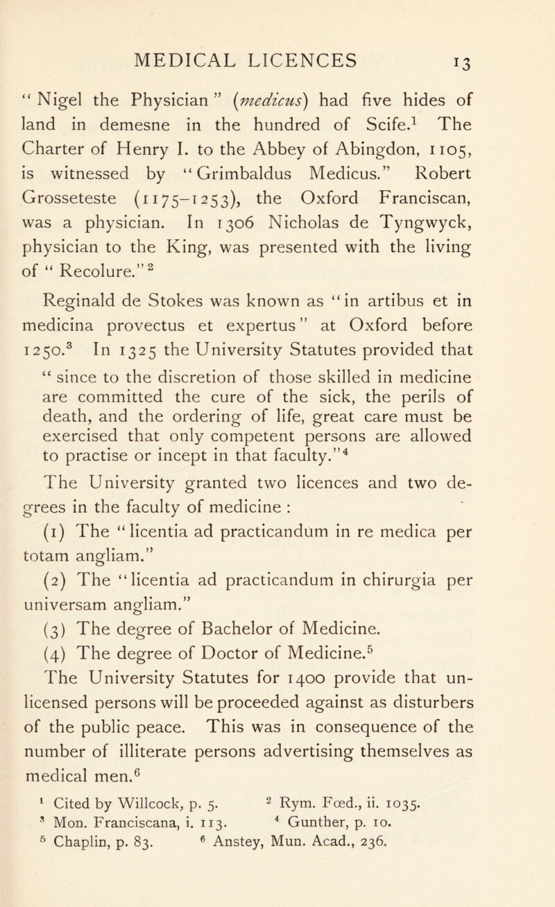 MEDICAL LICENCES “ Nigel the Physician ” (medicus) had five hides of land in demesne in the hundred of Scife.1 The Charter of Henry I. to the Abbey of Abingdon, 1105, is witnessed by “ Grimbaldus Medicus.” Robert Grosseteste (1175-1253), the Oxford Franciscan, was a physician. In 1306 Nicholas de Tyngwyck, physician to the King, was presented with the living of “ Recolure.”2 Reginald de Stokes was known as “in artibus et in medicina provectus et expertus ” at Oxford before 1250.3 In 1325 the University Statutes provided that “ since to the discretion of those skilled in medicine are committed the cure of the sick, the perils of death, and the ordering of life, great care must be exercised that only competent persons are allowed to practise or incept in that faculty.”4 The University granted two licences and two de- grees in the faculty of medicine : (1) The “ licentia ad practicandum in re medica per totam angliam.” (2) The “licentia ad practicandum in chirurgia per universam angliam.” (3) The degree of Bachelor of Medicine. (4) The degree of Doctor of Medicine.5 The University Statutes for 1400 provide that un- licensed persons will be proceeded against as disturbers of the public peace. This was in consequence of the number of illiterate persons advertising themselves as medical men.6 1 Cited by Willcock, p. 5. 2 Rym. Feed., ii. 1035. 8 Mon. Franciscana, i. 113. 4 Gunther, p. 10. 6 Chaplin, p. 83. 6 Anstey, Mun. Acad., 236.